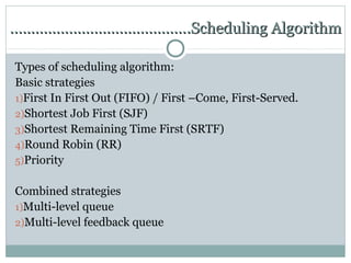 …………………………………….Scheduling Algorithm

Types of scheduling algorithm:
Basic strategies
1)First In First Out (FIFO) / First –Come, First-Served.
2)Shortest Job First (SJF)
3)Shortest Remaining Time First (SRTF)
4)Round Robin (RR)
5)Priority


Combined strategies
1)Multi-level queue
2)Multi-level feedback queue
 