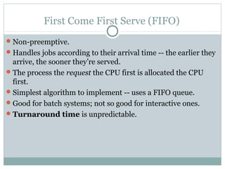 First Come First Serve (FIFO)
 Non-preemptive.
 Handles jobs according to their arrival time -- the earlier they
  arrive, the sooner they’re served.
 The process the request the CPU first is allocated the CPU
  first.
 Simplest algorithm to implement -- uses a FIFO queue.
 Good for batch systems; not so good for interactive ones.
 Turnaround time is unpredictable.
 