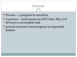 Process

Process – a program in execution.
A process – need resources (CPU time, files, I/O
 devices) to accomplish task.
process execution must progress in sequential
 fashion
 
