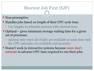 Shortest Job First (SJF)

 Non-preemptive.
 Handles jobs based on length of their CPU cycle time.
   Use lengths to schedule process with shortest time.
 Optimal – gives minimum average waiting time for a given
  set of processes.
   optimal only when all of jobs are available at same time and
    the CPU estimates are available and accurate.
 Doesn’t work in interactive systems because users don’t
  estimate in advance CPU time required to run their jobs.
 