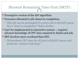 Shortest Remaining Time First (SRTF)

 Preemptive version of the SJF algorithm.
 Processor allocated to job closest to completion.
   This job can be preempted if a newer job in READY queue
    has a “time to completion” that's shorter.
 Can’t be implemented in interactive system -- requires
  advance knowledge of CPU time required to finish each job.
 SRT involves more overhead than SJN.
   OS monitors CPU time for all jobs in READY queue and
    performs “context switching”.
 