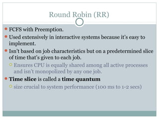 Round Robin (RR)
 FCFS with Preemption.
 Used extensively in interactive systems because it’s easy to
  implement.
 Isn’t based on job characteristics but on a predetermined slice
  of time that’s given to each job.
   Ensures CPU is equally shared among all active processes
    and isn’t monopolized by any one job.
 Time slice is called a time quantum
   size crucial to system performance (100 ms to 1-2 secs)
 