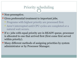 Priority scheduling
 Non-preemptive.
 Gives preferential treatment to important jobs.
    Programs with highest priority are processed first.
   Aren’t interrupted until CPU cycles are completed or a
     natural wait occurs.
 If 2+ jobs with equal priority are in READY queue, processor
  is allocated to one that arrived first (first come first served
  within priority).
 Many different methods of assigning priorities by system
  administrator or by Processor Manager.
 