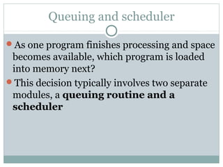 Queuing and scheduler

As one program finishes processing and space
 becomes available, which program is loaded
 into memory next?
This decision typically involves two separate
 modules, a queuing routine and a
 scheduler
 