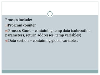 Process include:
1)Program counter
2)Process Stack – containing temp data (subroutine
parameters, return addresses, temp variables)
3)Data section – containing global variables.
 