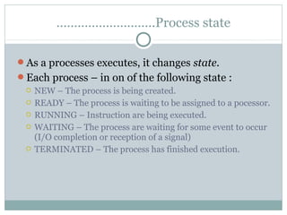 ……………………….Process state

As a processes executes, it changes state.
Each process – in on of the following state :
  NEW – The process is being created.
  READY – The process is waiting to be assigned to a pocessor.
  RUNNING – Instruction are being executed.
  WAITING – The process are waiting for some event to occur
   (I/O completion or reception of a signal)
  TERMINATED – The process has finished execution.
 