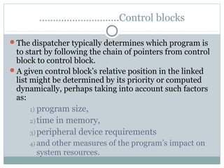 ………………………..Control blocks

The dispatcher typically determines which program is
 to start by following the chain of pointers from control
 block to control block.
A given control block’s relative position in the linked
 list might be determined by its priority or computed
 dynamically, perhaps taking into account such factors
 as:
     1) program  size,
     2) time in memory,
     3) peripheral device requirements
     4) andother measures of the program’s impact on
       system resources.
 
