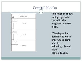 Control blocks
          •Information about
          each program is
          stored in the
          program’s control
          block.

          •The dispatcher
          determines which
          program to start
          next by
          following a linked
          list of
          control blocks.
 