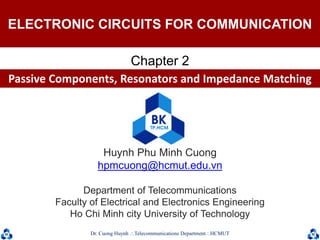 Dr. Cuong HuynhTelecommunications DepartmentHCMUT 1
Huynh Phu Minh Cuong
hpmcuong@hcmut.edu.vn
Department of Telecommunications
Faculty of Electrical and Electronics Engineering
Ho Chi Minh city University of Technology
Chapter 2
ELECTRONIC CIRCUITS FOR COMMUNICATION
Passive Components, Resonators and Impedance Matching
 