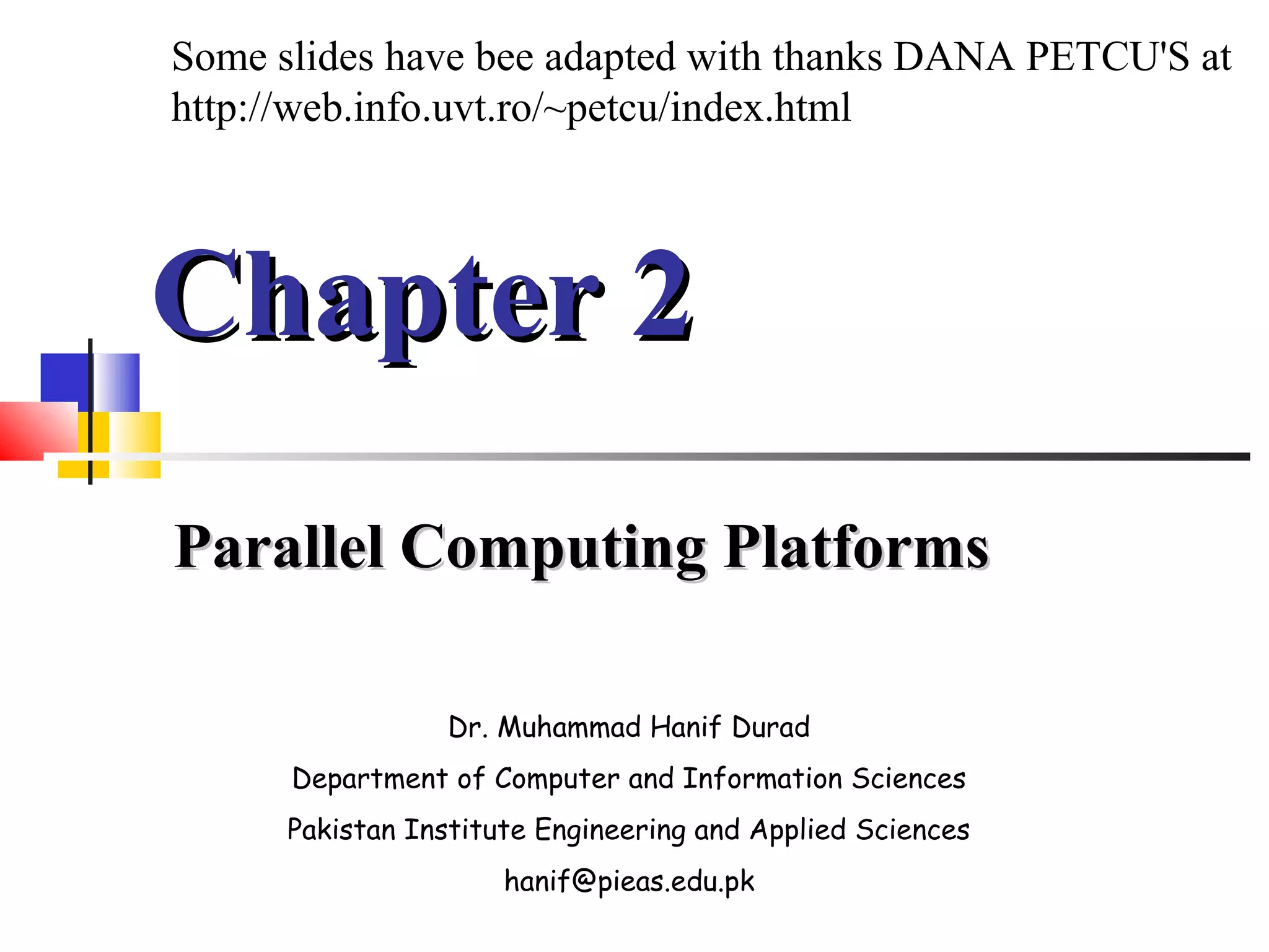 Chapter 2Chapter 2
Parallel Computing PlatformsParallel Computing Platforms
Dr. Muhammad Hanif Durad
Department of Computer and Information Sciences
Pakistan Institute Engineering and Applied Sciences
hanif@pieas.edu.pk
Some slides have bee adapted with thanks DANA PETCU'S at
http://web.info.uvt.ro/~petcu/index.html
 