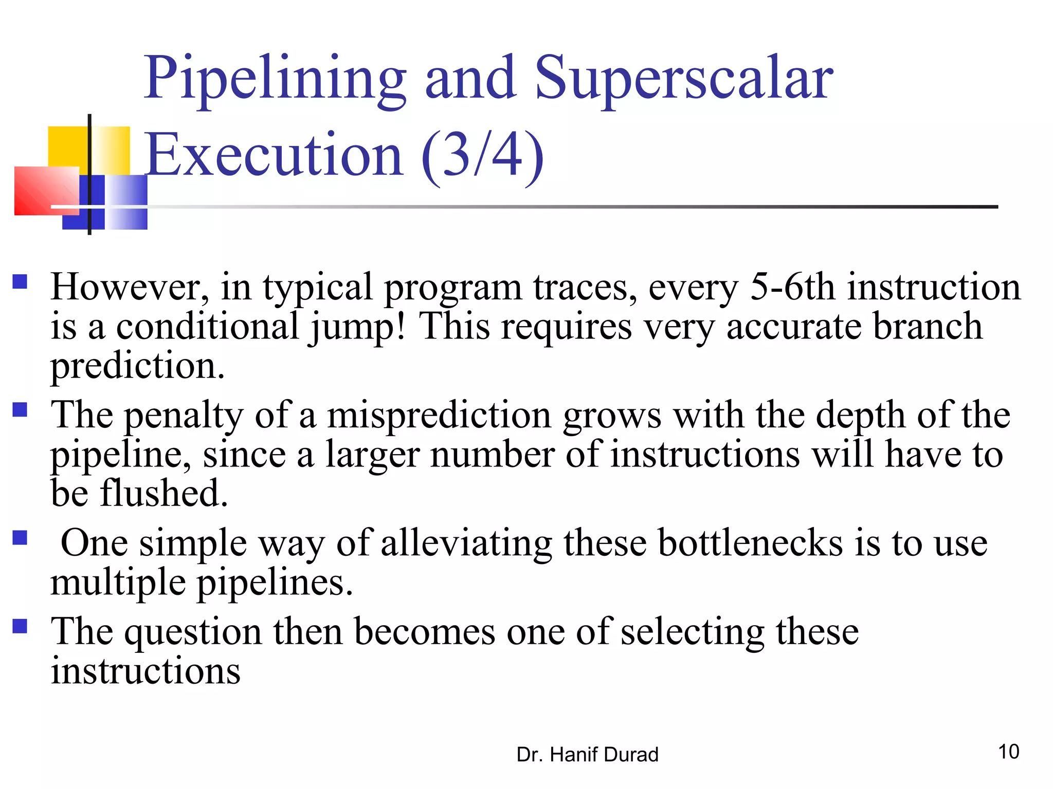 Dr. Hanif Durad 10
Pipelining and Superscalar
Execution (3/4)
 However, in typical program traces, every 5-6th instruction
is a conditional jump! This requires very accurate branch
prediction.
 The penalty of a misprediction grows with the depth of the
pipeline, since a larger number of instructions will have to
be flushed.
 One simple way of alleviating these bottlenecks is to use
multiple pipelines.
 The question then becomes one of selecting these
instructions
 