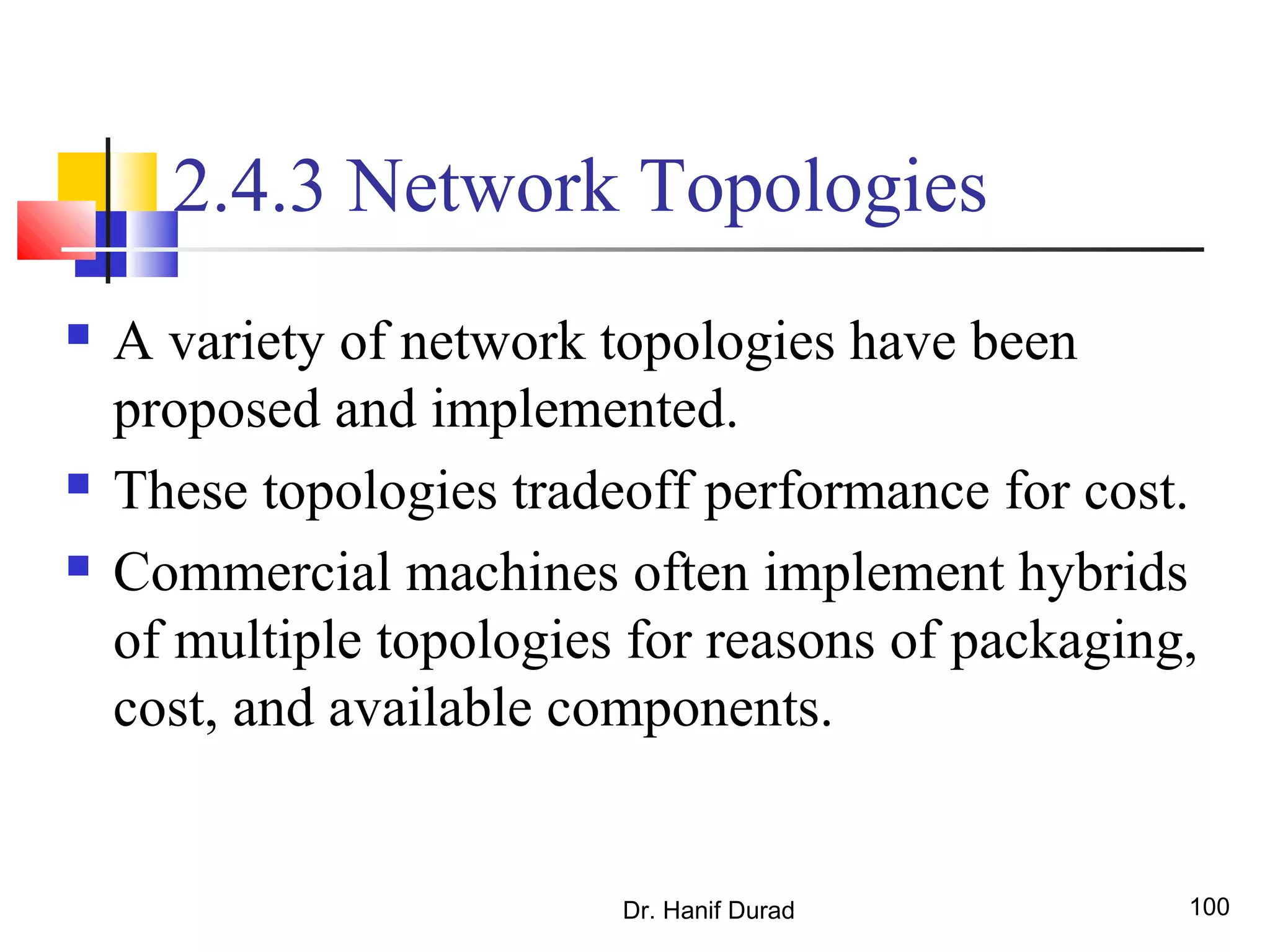 Dr. Hanif Durad 100
2.4.3 Network Topologies
 A variety of network topologies have been
proposed and implemented.
 These topologies tradeoff performance for cost.
 Commercial machines often implement hybrids
of multiple topologies for reasons of packaging,
cost, and available components.
 