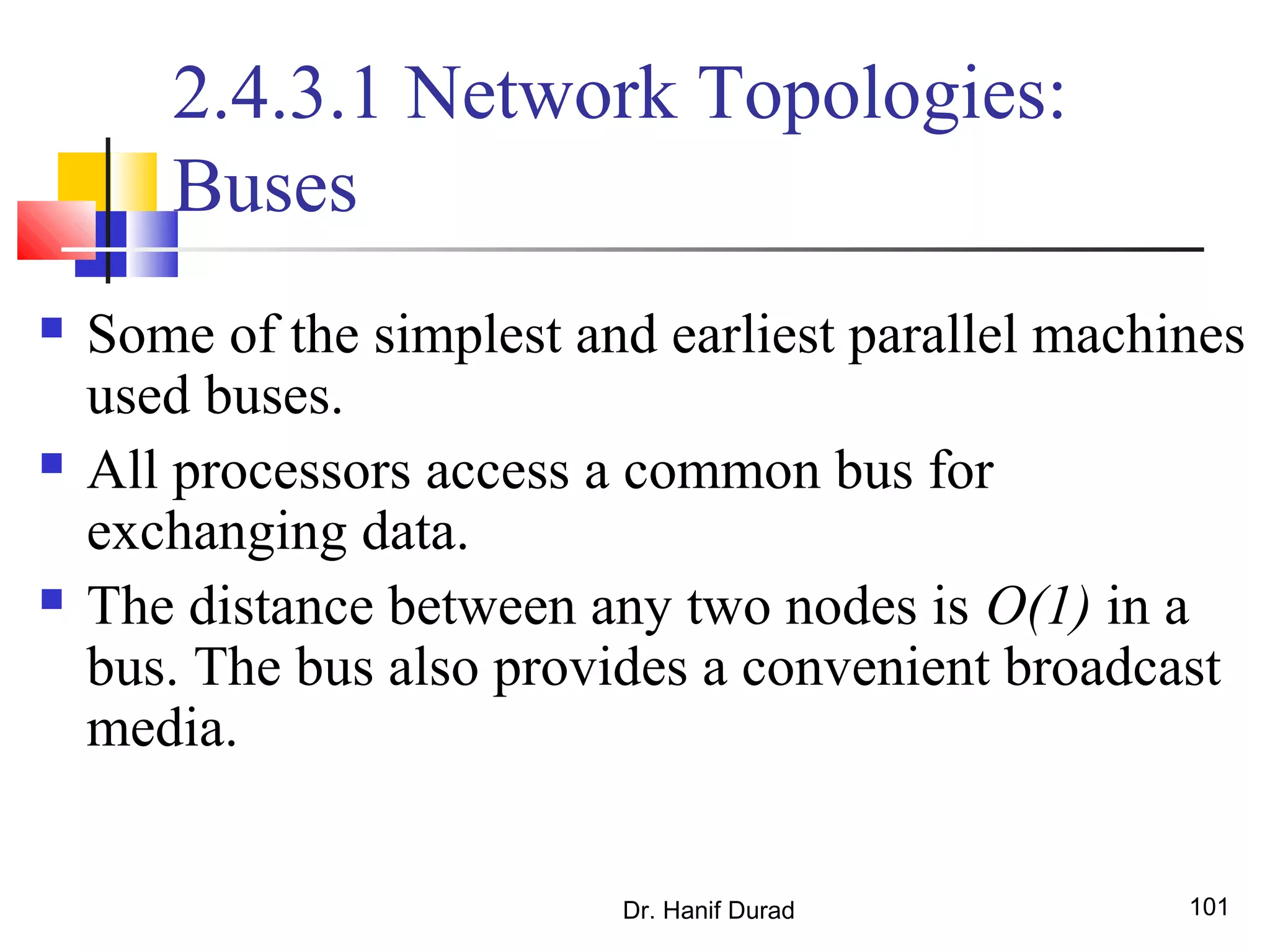 Dr. Hanif Durad 101
2.4.3.1 Network Topologies:
Buses
 Some of the simplest and earliest parallel machines
used buses.
 All processors access a common bus for
exchanging data.
 The distance between any two nodes is O(1) in a
bus. The bus also provides a convenient broadcast
media.
 
