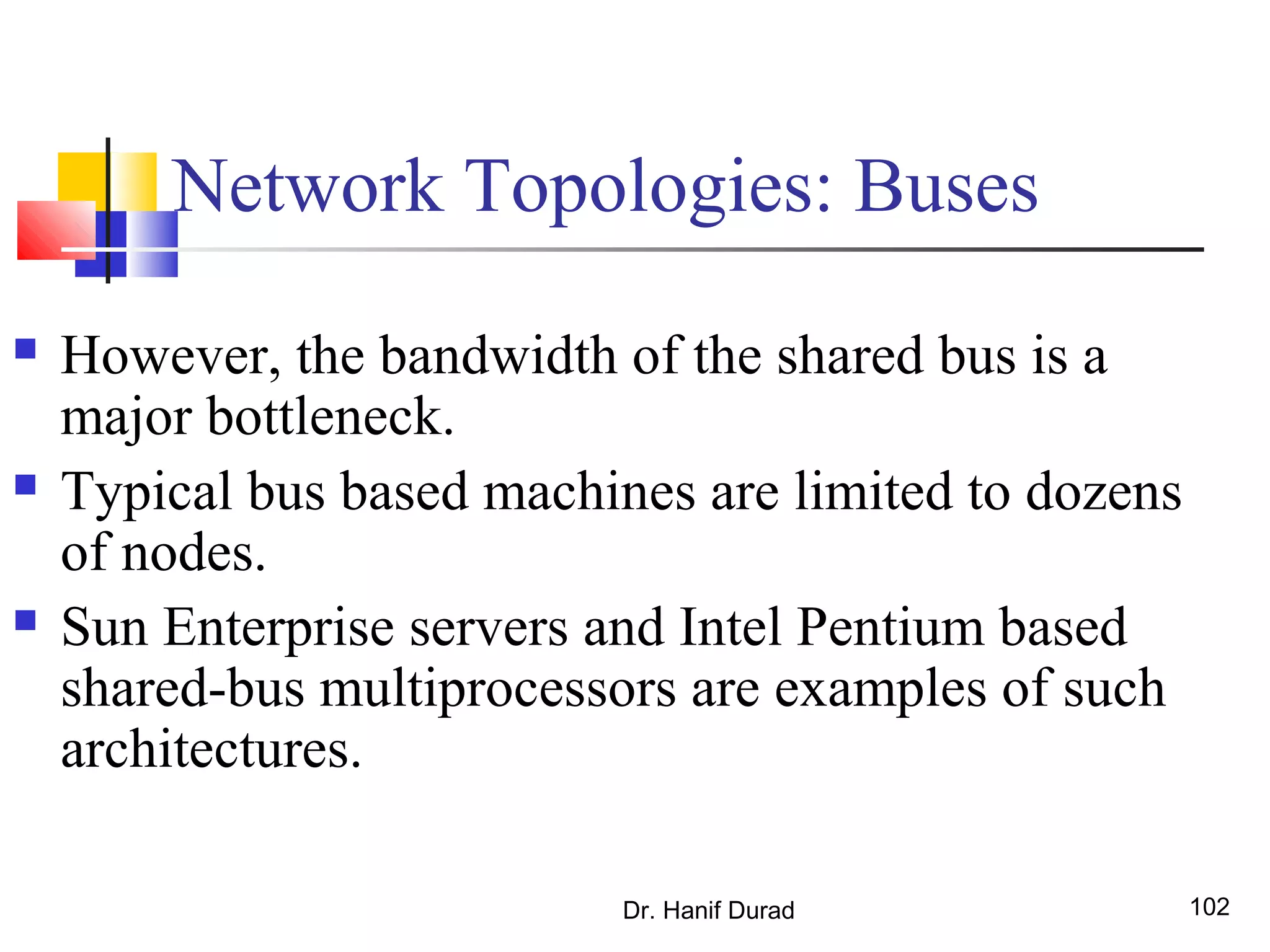 Dr. Hanif Durad 102
Network Topologies: Buses
 However, the bandwidth of the shared bus is a
major bottleneck.
 Typical bus based machines are limited to dozens
of nodes.
 Sun Enterprise servers and Intel Pentium based
shared-bus multiprocessors are examples of such
architectures.
 