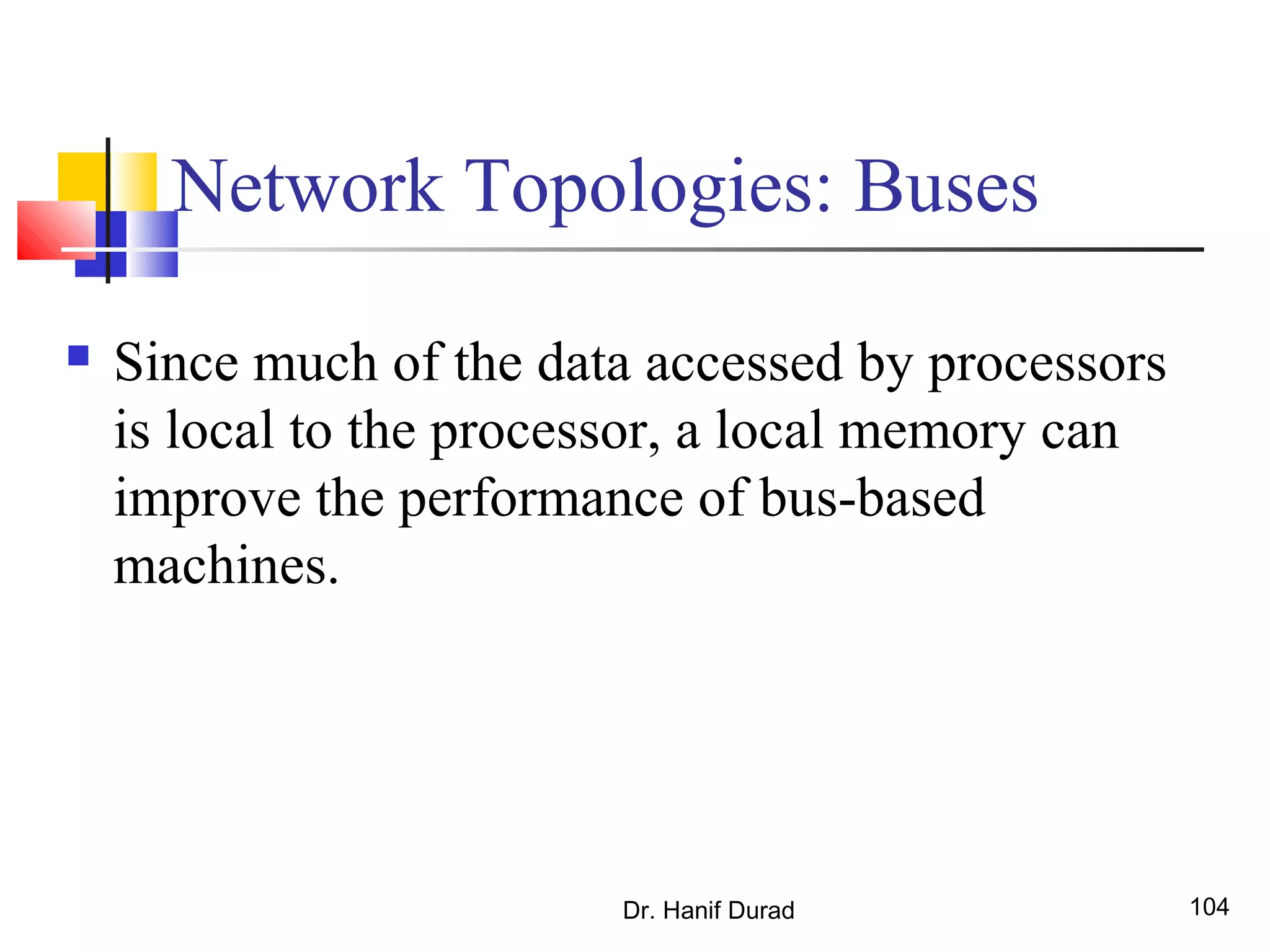 Dr. Hanif Durad 104
Network Topologies: Buses
 Since much of the data accessed by processors
is local to the processor, a local memory can
improve the performance of bus-based
machines.
 