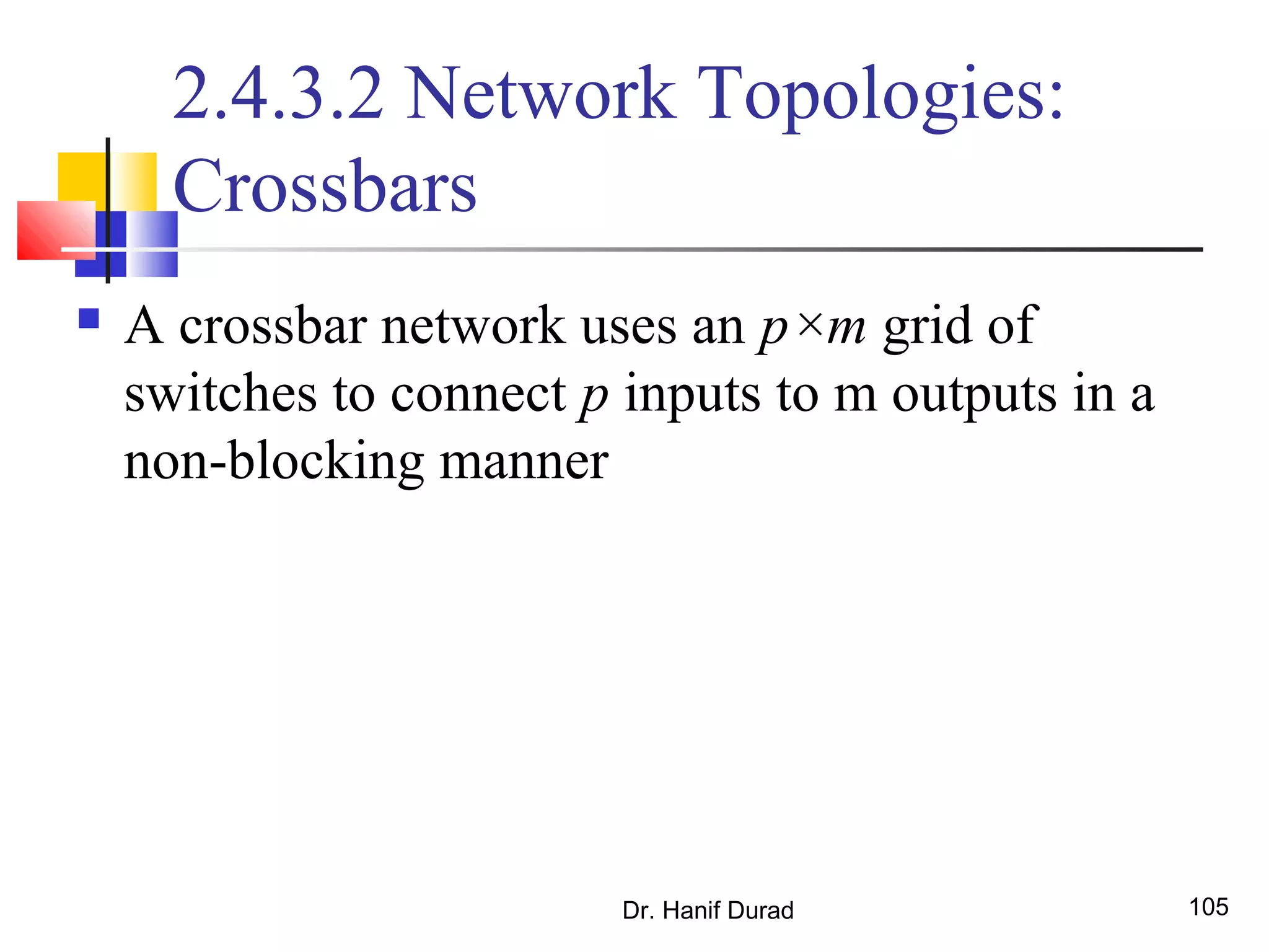 Dr. Hanif Durad 105
2.4.3.2 Network Topologies:
Crossbars
 A crossbar network uses an p×m grid of
switches to connect p inputs to m outputs in a
non-blocking manner
 