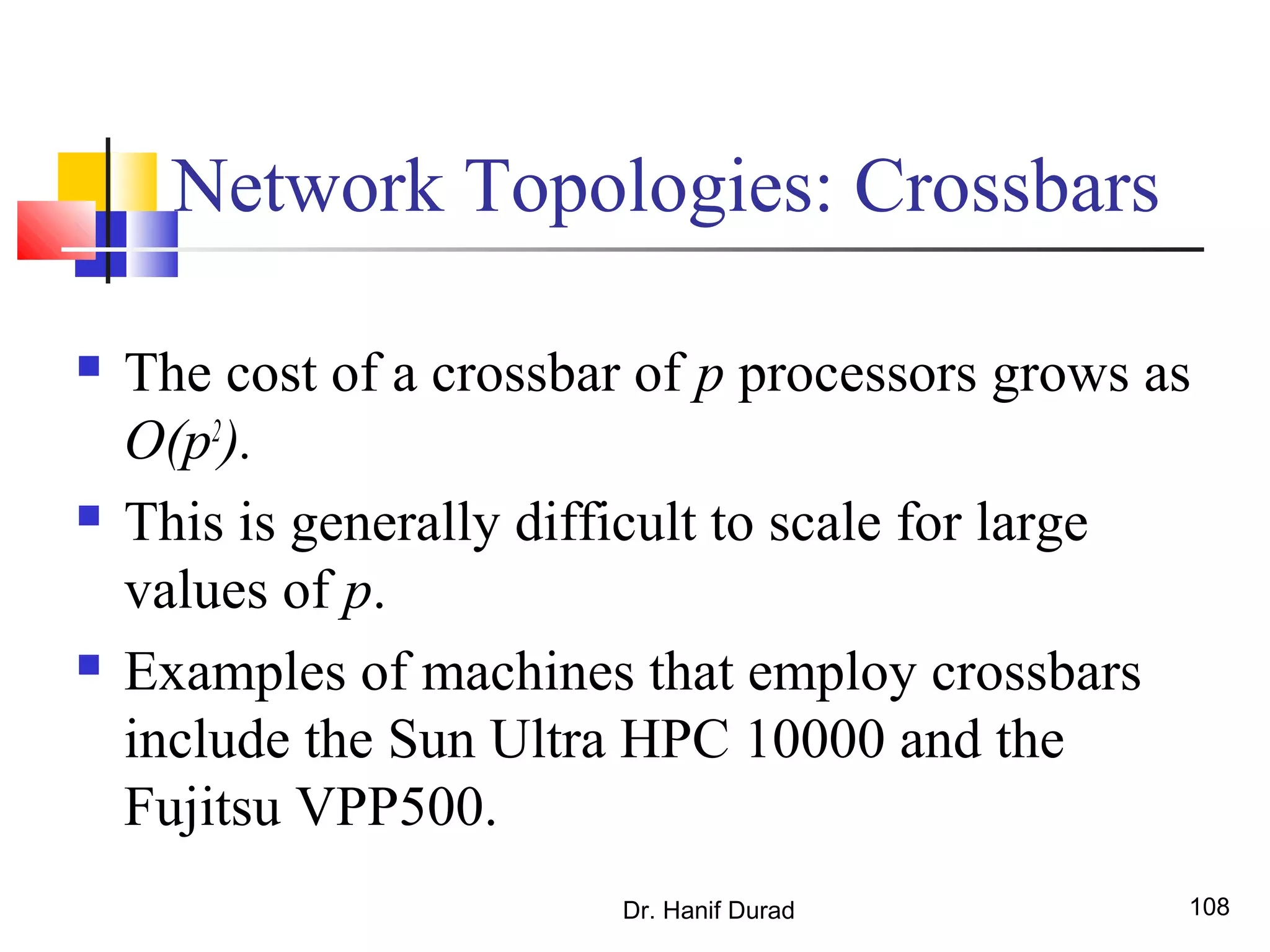 Dr. Hanif Durad 108
Network Topologies: Crossbars
 The cost of a crossbar of p processors grows as
O(p2
).
 This is generally difficult to scale for large
values of p.
 Examples of machines that employ crossbars
include the Sun Ultra HPC 10000 and the
Fujitsu VPP500.
 