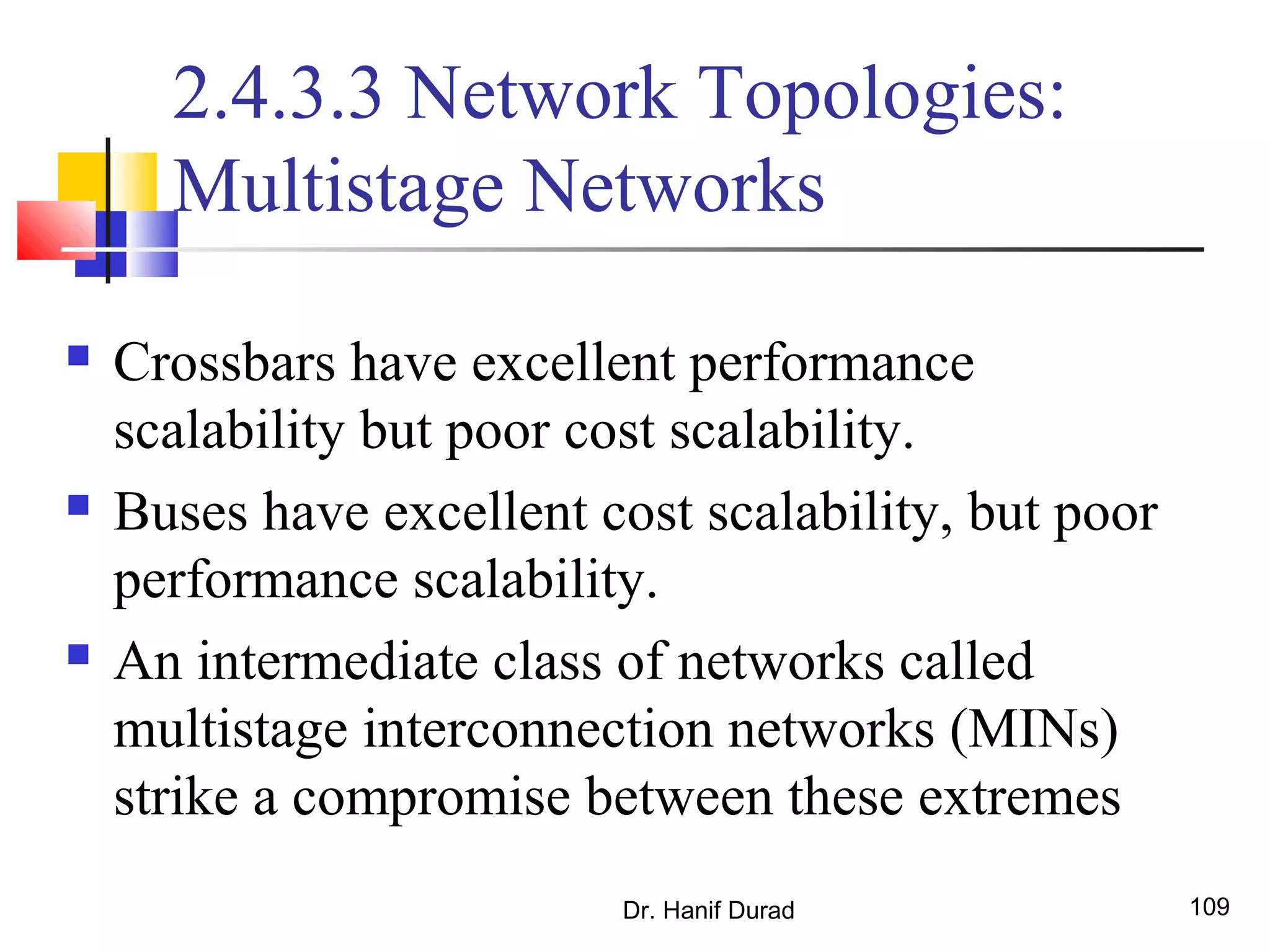 Dr. Hanif Durad 109
2.4.3.3 Network Topologies:
Multistage Networks
 Crossbars have excellent performance
scalability but poor cost scalability.
 Buses have excellent cost scalability, but poor
performance scalability.
 An intermediate class of networks called
multistage interconnection networks (MINs)
strike a compromise between these extremes
 
