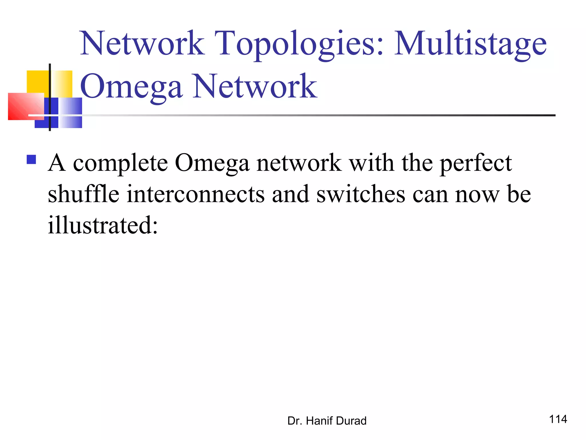 Dr. Hanif Durad 114
 A complete Omega network with the perfect
shuffle interconnects and switches can now be
illustrated:
Network Topologies: Multistage
Omega Network
 