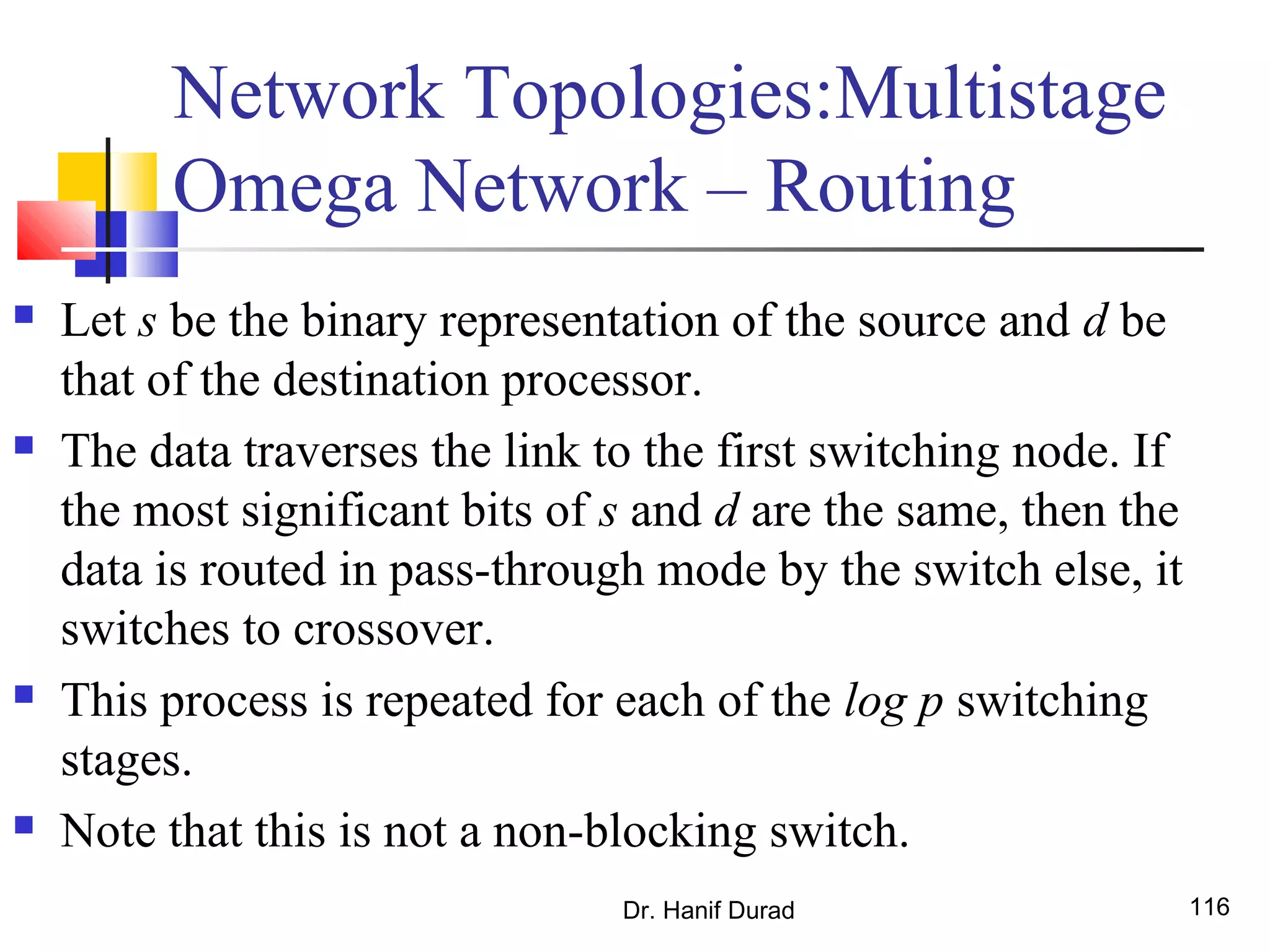 Dr. Hanif Durad 116
Network Topologies:Multistage
Omega Network – Routing
 Let s be the binary representation of the source and d be
that of the destination processor.
 The data traverses the link to the first switching node. If
the most significant bits of s and d are the same, then the
data is routed in pass-through mode by the switch else, it
switches to crossover.
 This process is repeated for each of the log p switching
stages.
 Note that this is not a non-blocking switch.
 
