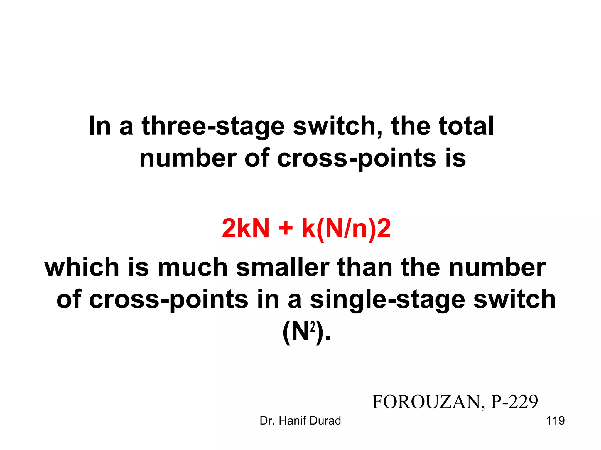 Dr. Hanif Durad 119
In a three-stage switch, the total
number of cross-points is
2kN + k(N/n)2
which is much smaller than the number
of cross-points in a single-stage switch
(N2
).
FOROUZAN, P-229
 