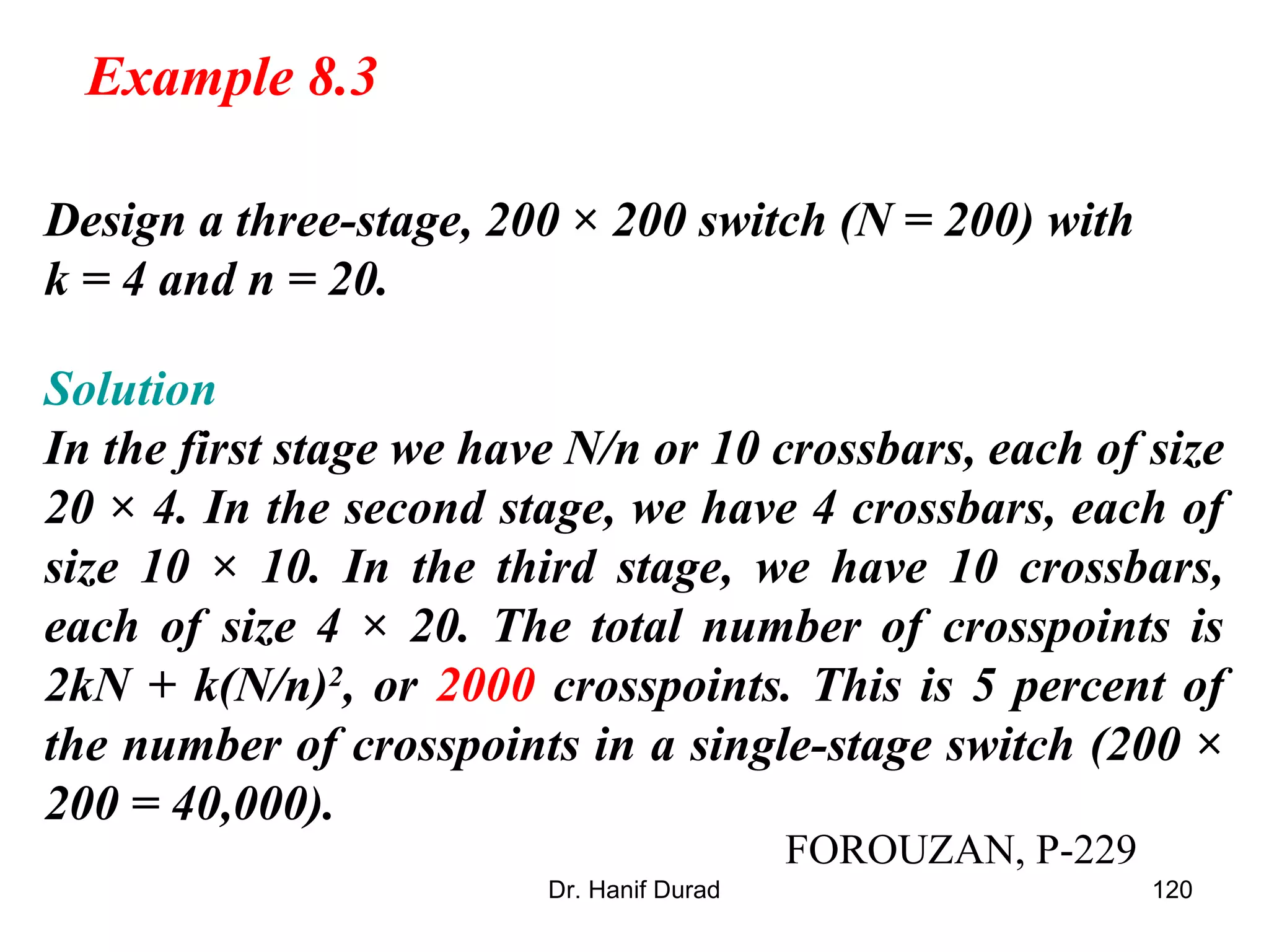 Dr. Hanif Durad 120
Design a three-stage, 200 × 200 switch (N = 200) with
k = 4 and n = 20.
Solution
In the first stage we have N/n or 10 crossbars, each of size
20 × 4. In the second stage, we have 4 crossbars, each of
size 10 × 10. In the third stage, we have 10 crossbars,
each of size 4 × 20. The total number of crosspoints is
2kN + k(N/n)2
, or 2000 crosspoints. This is 5 percent of
the number of crosspoints in a single-stage switch (200 ×
200 = 40,000).
Example 8.3
FOROUZAN, P-229
 