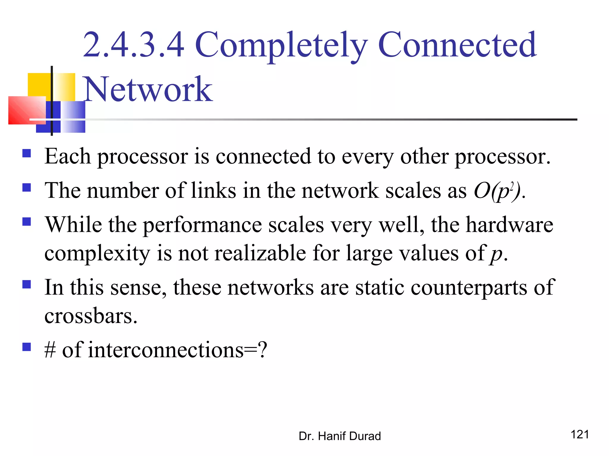 Dr. Hanif Durad 121
2.4.3.4 Completely Connected
Network
 Each processor is connected to every other processor.
 The number of links in the network scales as O(p2
).
 While the performance scales very well, the hardware
complexity is not realizable for large values of p.
 In this sense, these networks are static counterparts of
crossbars.
 # of interconnections=?
 