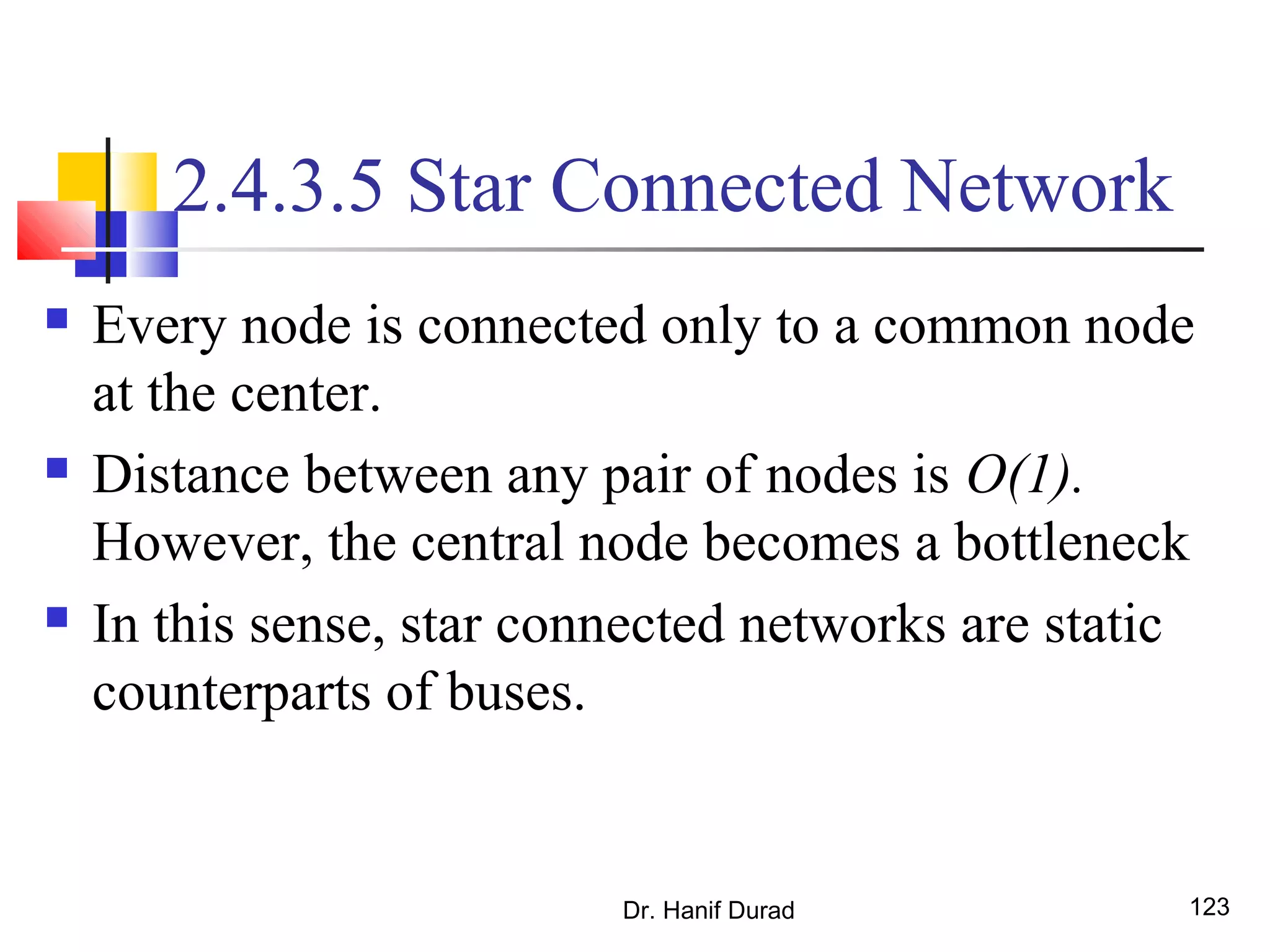 Dr. Hanif Durad 123
2.4.3.5 Star Connected Network
 Every node is connected only to a common node
at the center.
 Distance between any pair of nodes is O(1).
However, the central node becomes a bottleneck
 In this sense, star connected networks are static
counterparts of buses.
 