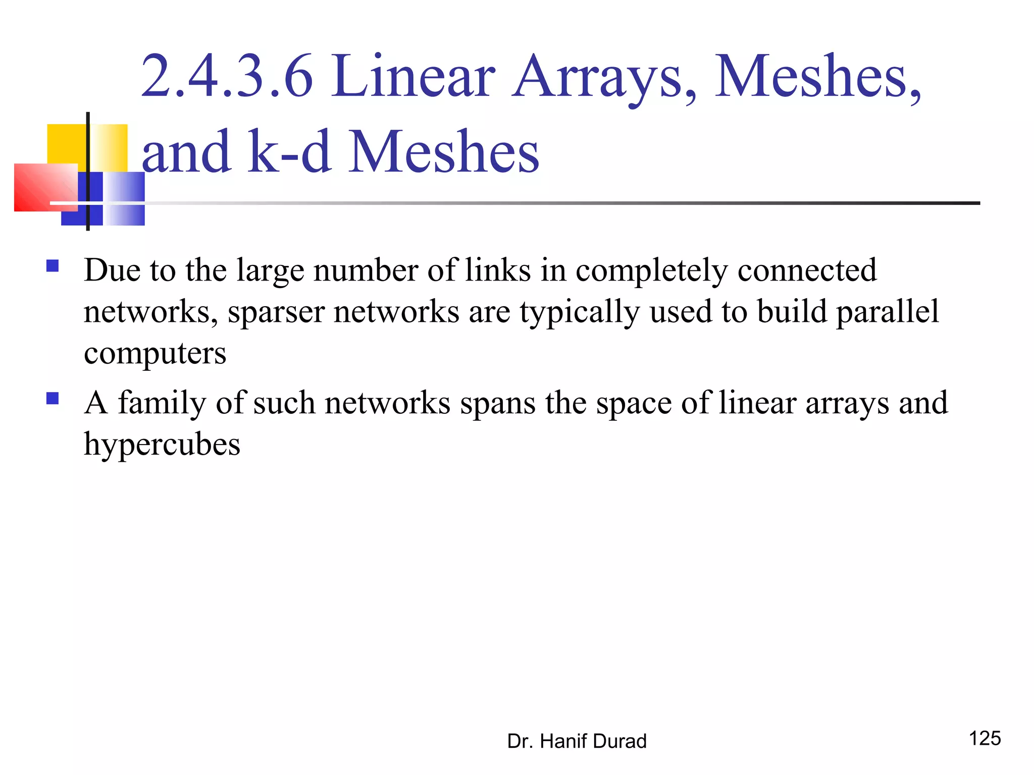 Dr. Hanif Durad 125
2.4.3.6 Linear Arrays, Meshes,
and k-d Meshes
 Due to the large number of links in completely connected
networks, sparser networks are typically used to build parallel
computers
 A family of such networks spans the space of linear arrays and
hypercubes
 