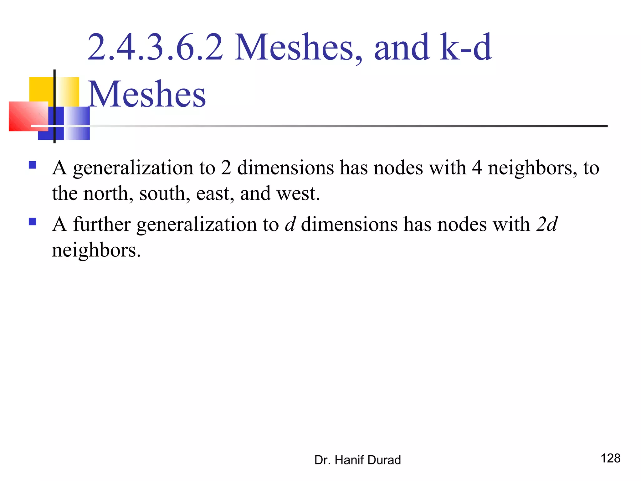 Dr. Hanif Durad 128
2.4.3.6.2 Meshes, and k-d
Meshes
 A generalization to 2 dimensions has nodes with 4 neighbors, to
the north, south, east, and west.
 A further generalization to d dimensions has nodes with 2d
neighbors.
 