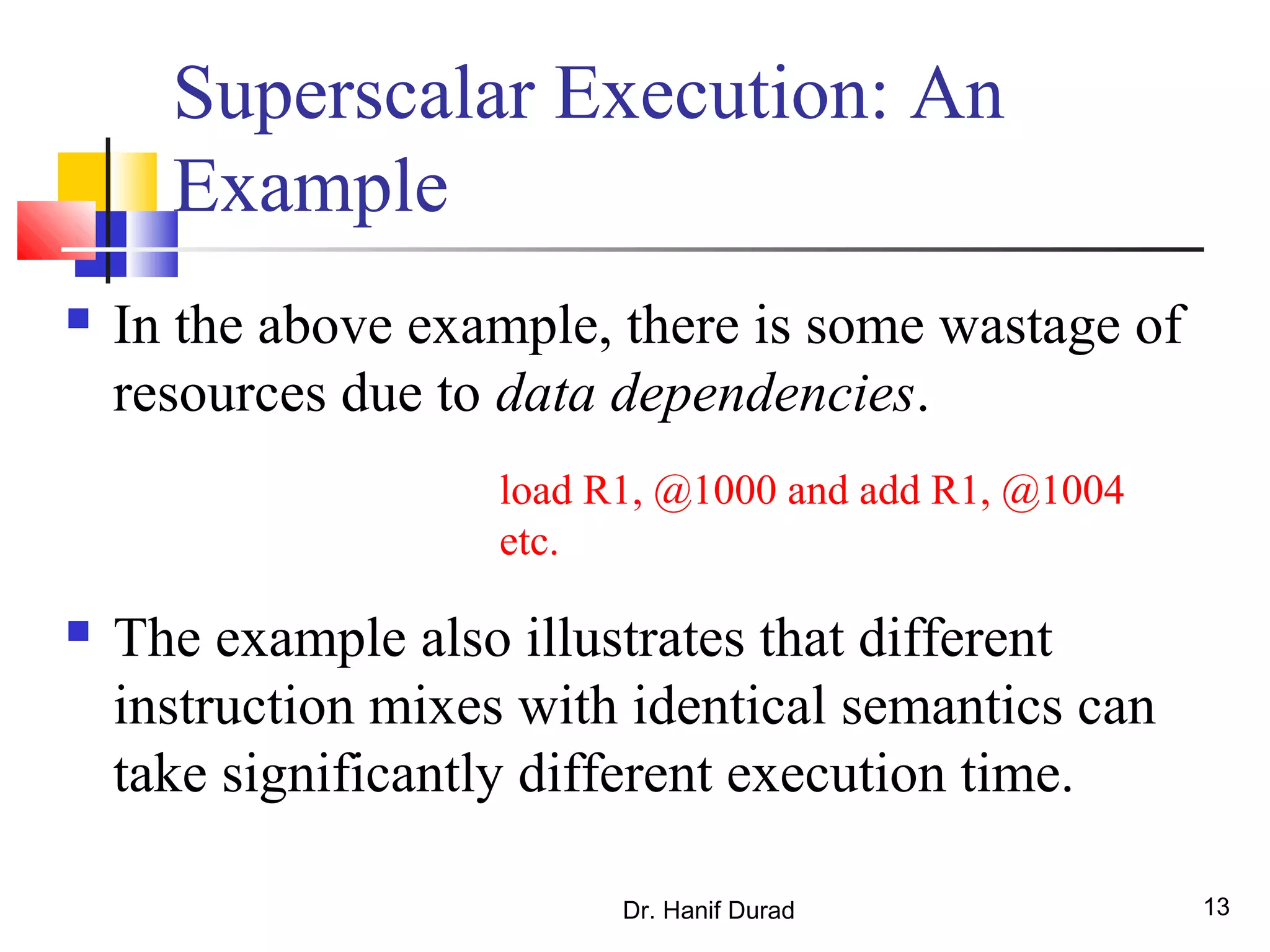 Dr. Hanif Durad 13
Superscalar Execution: An
Example
 In the above example, there is some wastage of
resources due to data dependencies.
 The example also illustrates that different
instruction mixes with identical semantics can
take significantly different execution time.
load R1, @1000 and add R1, @1004
etc.
 