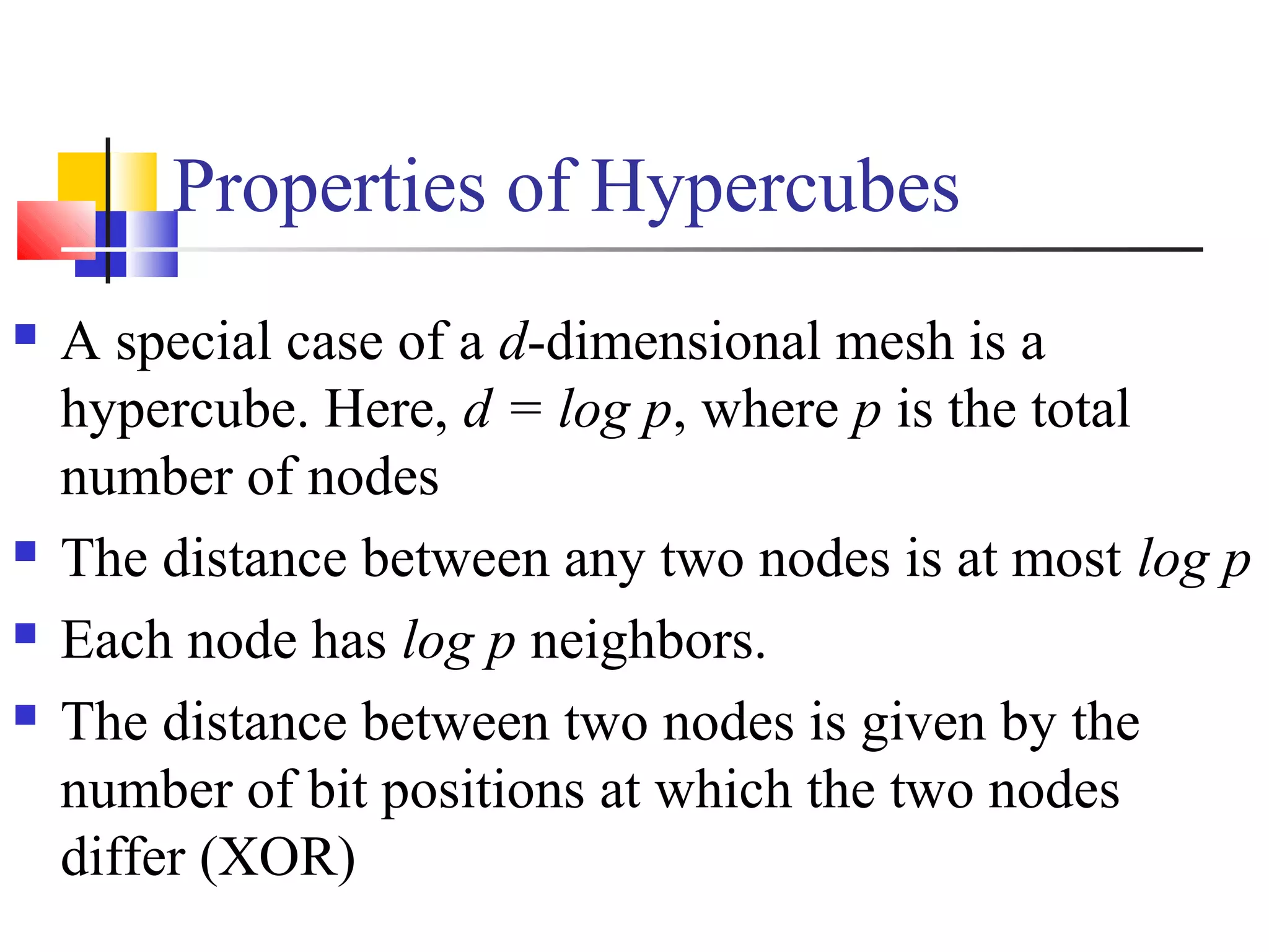 Properties of Hypercubes
 A special case of a d-dimensional mesh is a
hypercube. Here, d = log p, where p is the total
number of nodes
 The distance between any two nodes is at most log p
 Each node has log p neighbors.
 The distance between two nodes is given by the
number of bit positions at which the two nodes
differ (XOR)
 