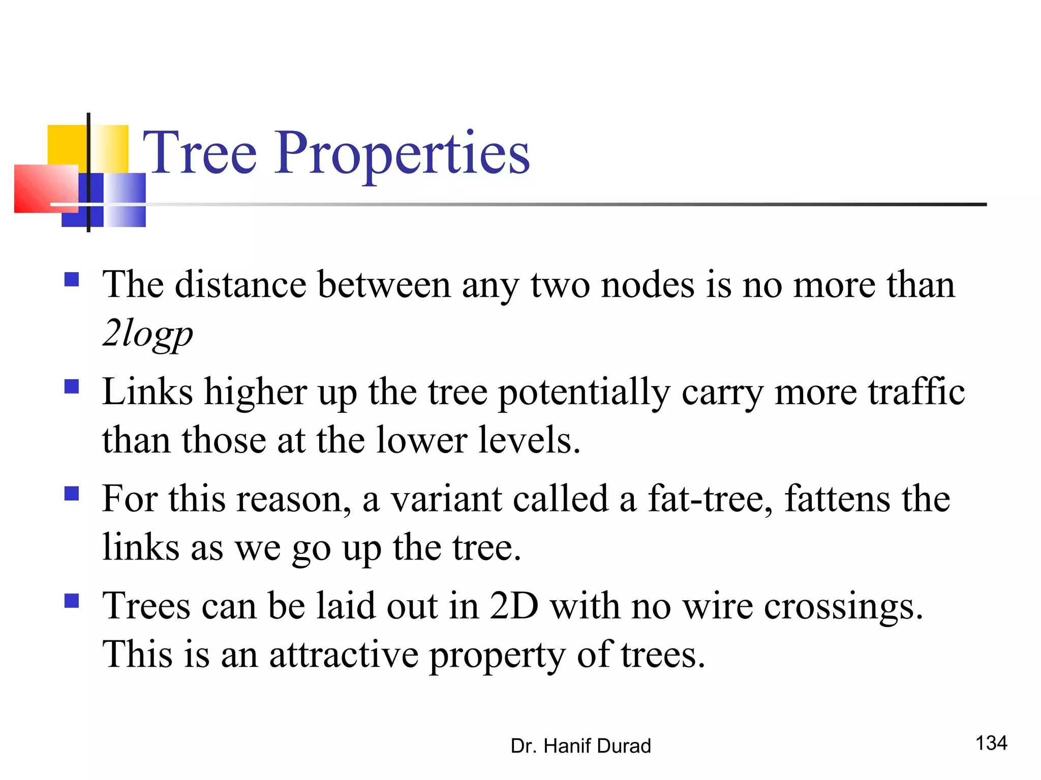 Dr. Hanif Durad 134
Tree Properties
 The distance between any two nodes is no more than
2logp
 Links higher up the tree potentially carry more traffic
than those at the lower levels.
 For this reason, a variant called a fat-tree, fattens the
links as we go up the tree.
 Trees can be laid out in 2D with no wire crossings.
This is an attractive property of trees.
 