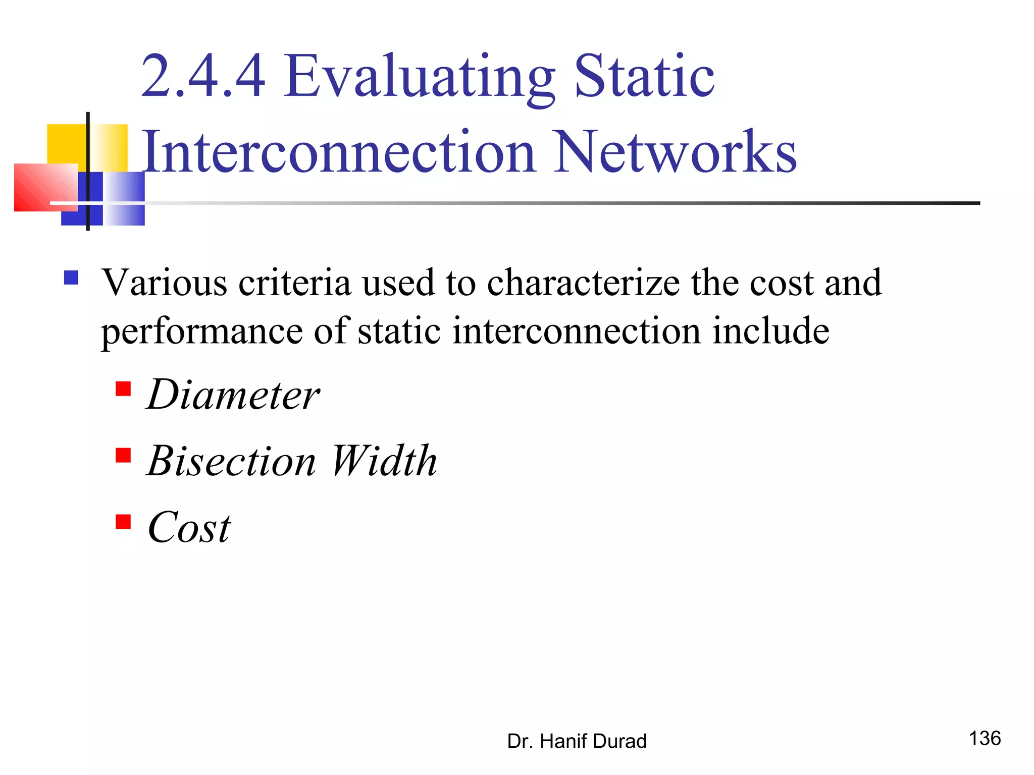 Dr. Hanif Durad 136
2.4.4 Evaluating Static
Interconnection Networks
 Various criteria used to characterize the cost and
performance of static interconnection include
 Diameter
 Bisection Width
 Cost
 