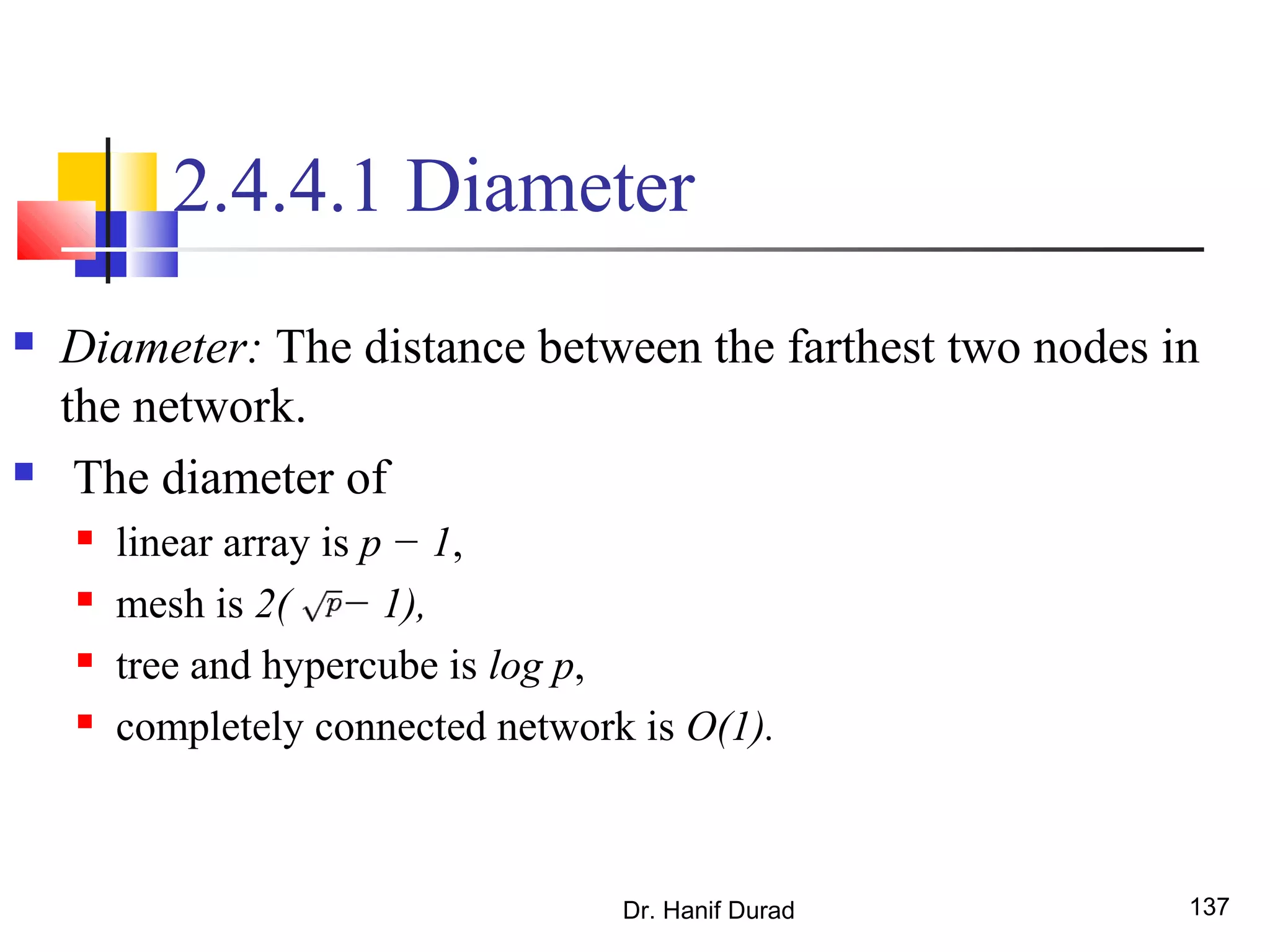Dr. Hanif Durad 137
2.4.4.1 Diameter
 Diameter: The distance between the farthest two nodes in
the network.
 The diameter of
 linear array is p − 1,
 mesh is 2( − 1),
 tree and hypercube is log p,
 completely connected network is O(1).
 