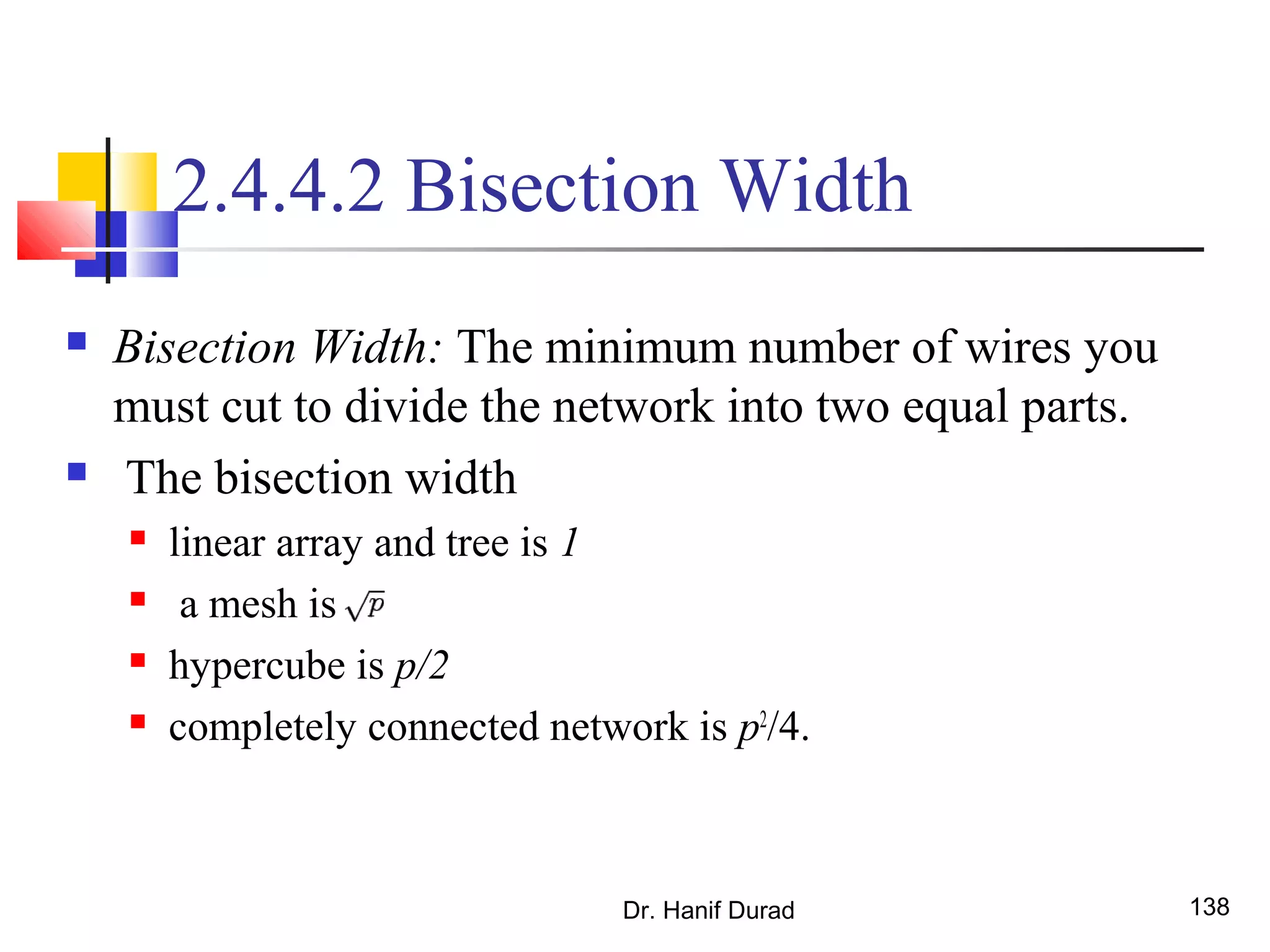 Dr. Hanif Durad 138
2.4.4.2 Bisection Width
 Bisection Width: The minimum number of wires you
must cut to divide the network into two equal parts.
 The bisection width
 linear array and tree is 1
 a mesh is
 hypercube is p/2
 completely connected network is p2
/4.
 