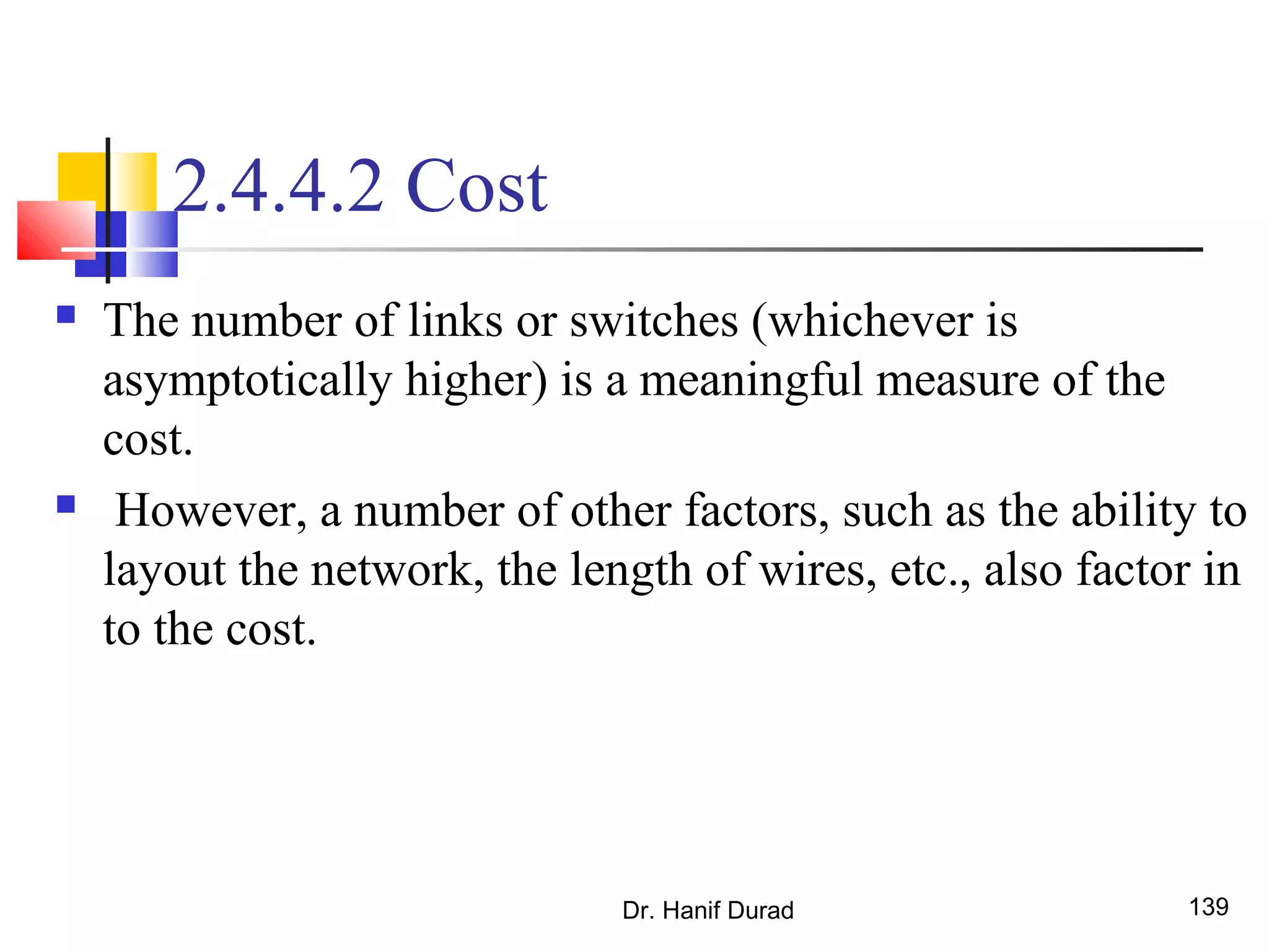Dr. Hanif Durad 139
2.4.4.2 Cost
 The number of links or switches (whichever is
asymptotically higher) is a meaningful measure of the
cost.
 However, a number of other factors, such as the ability to
layout the network, the length of wires, etc., also factor in
to the cost.
 