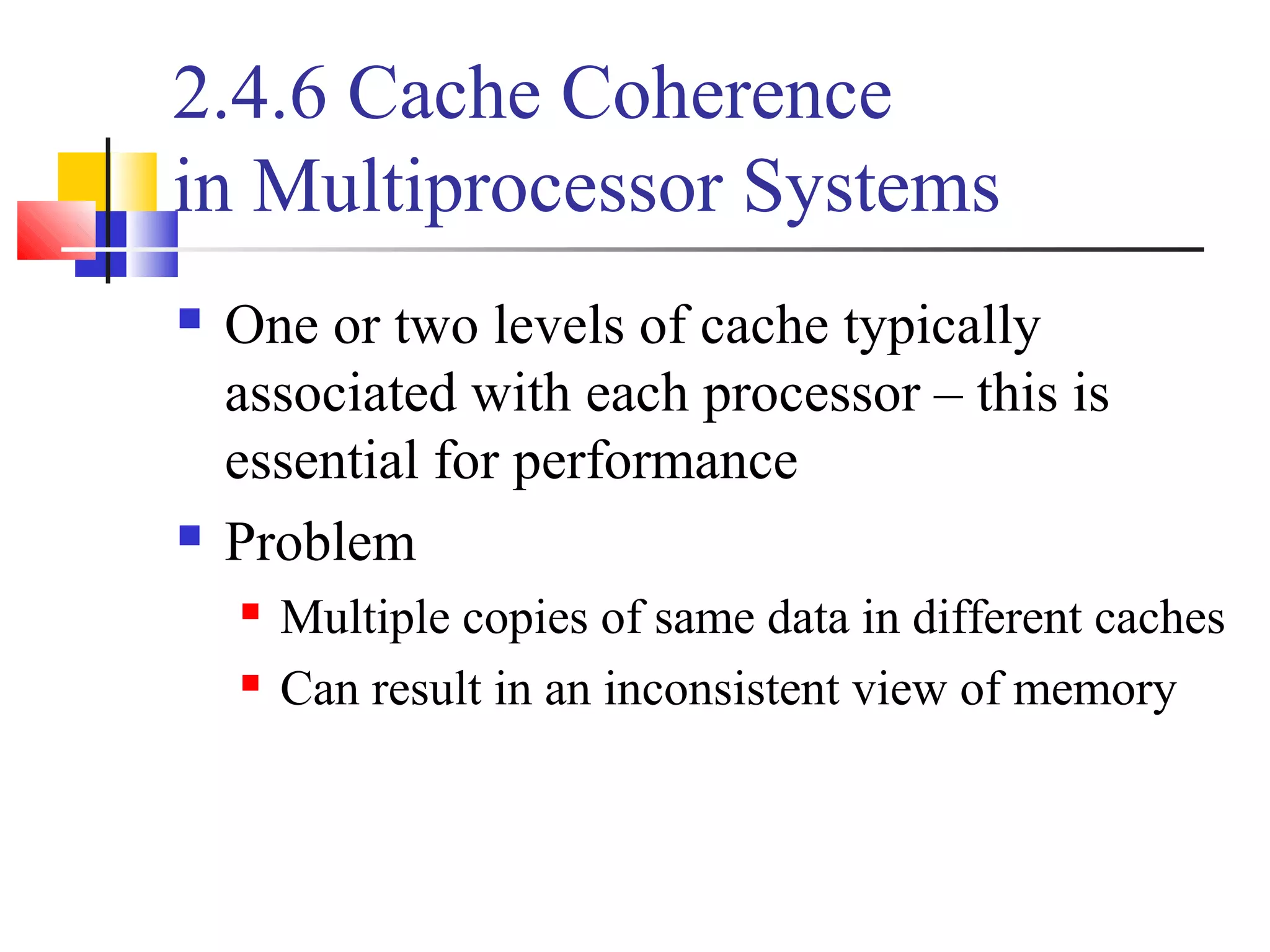 2.4.6 Cache Coherence
in Multiprocessor Systems
 One or two levels of cache typically
associated with each processor – this is
essential for performance
 Problem
 Multiple copies of same data in different caches
 Can result in an inconsistent view of memory
 