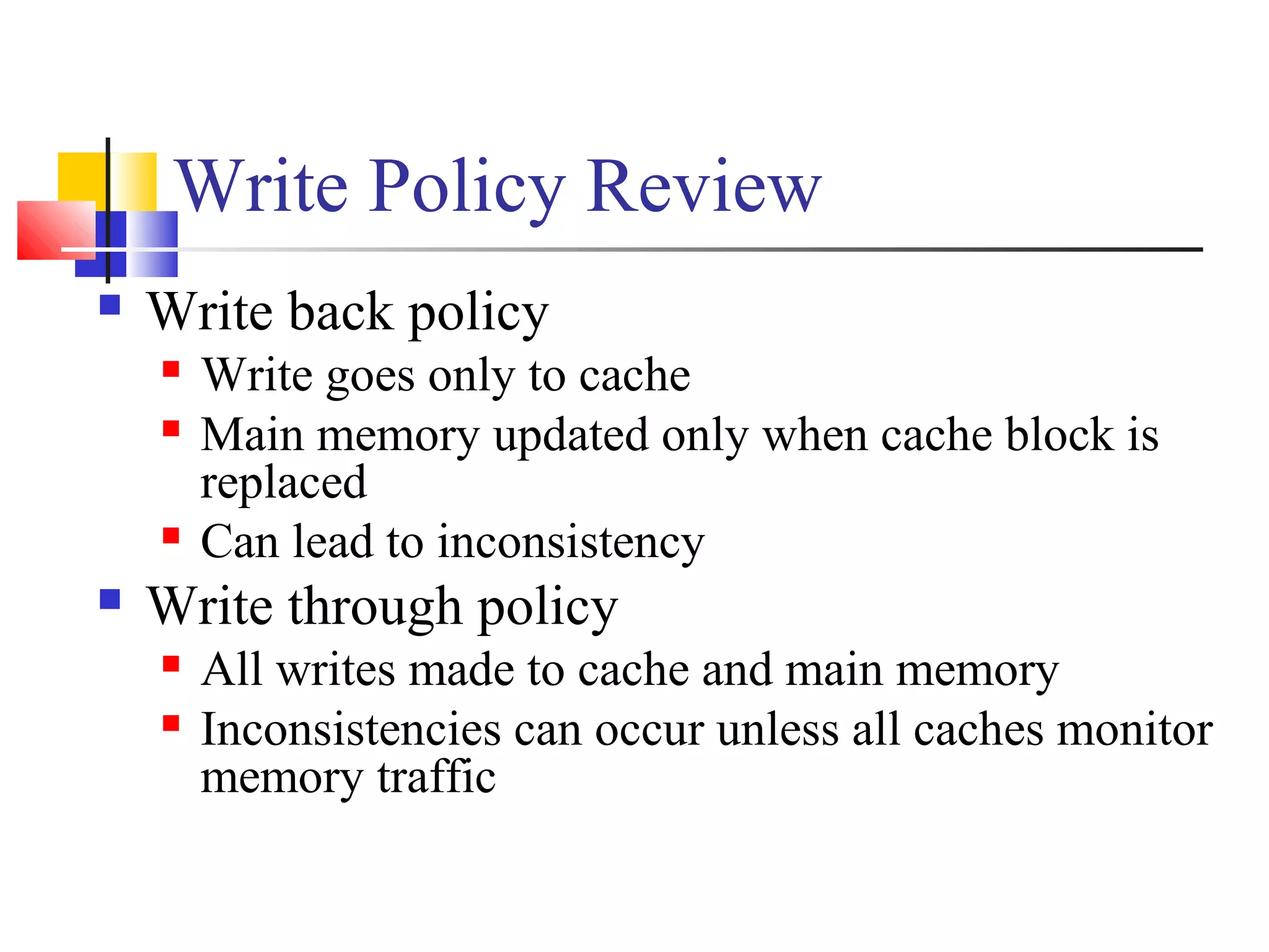 Write Policy Review
 Write back policy
 Write goes only to cache
 Main memory updated only when cache block is
replaced
 Can lead to inconsistency
 Write through policy
 All writes made to cache and main memory
 Inconsistencies can occur unless all caches monitor
memory traffic
 