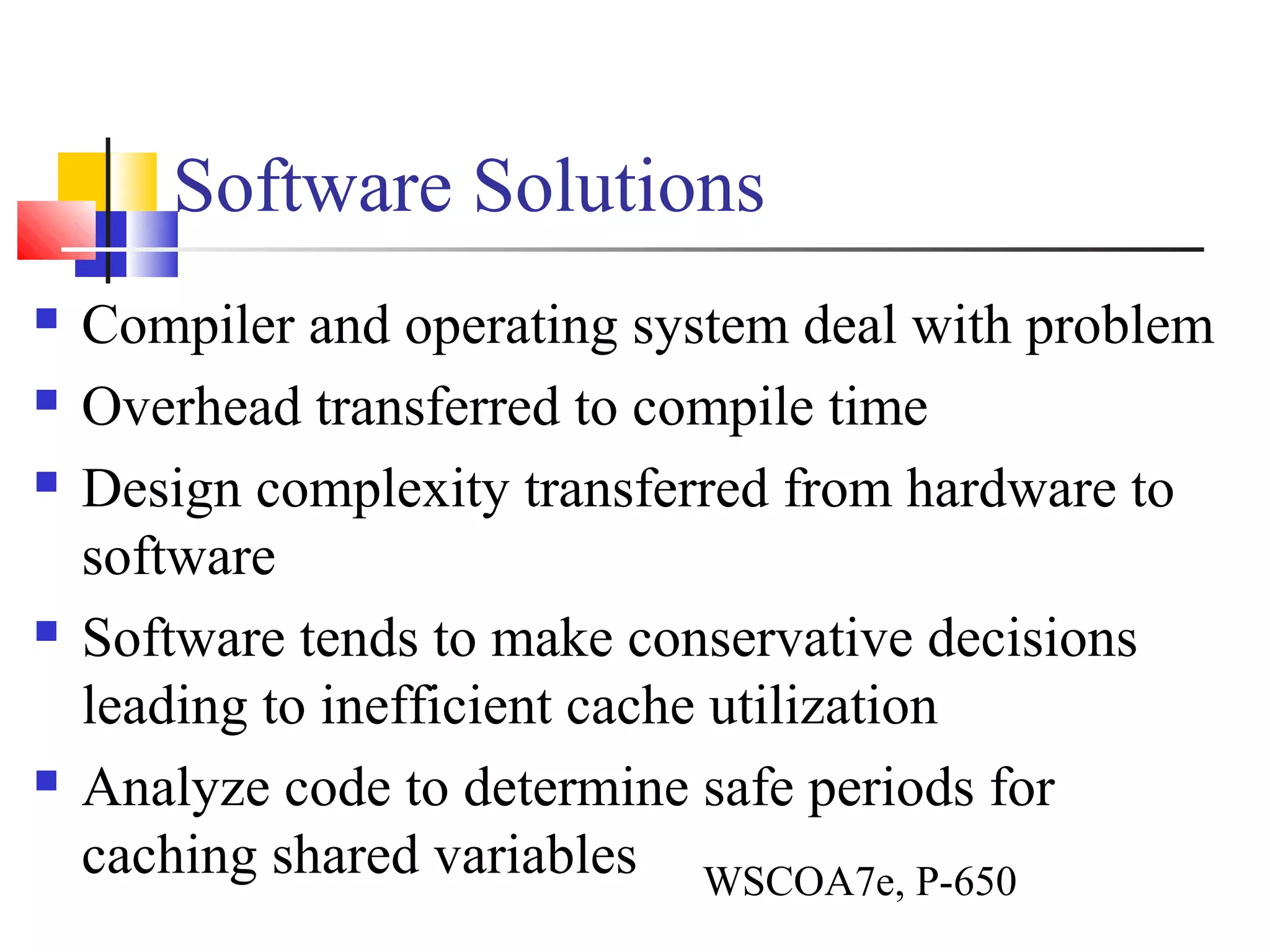 Software Solutions
 Compiler and operating system deal with problem
 Overhead transferred to compile time
 Design complexity transferred from hardware to
software
 Software tends to make conservative decisions
leading to inefficient cache utilization
 Analyze code to determine safe periods for
caching shared variables WSCOA7e, P-650
 