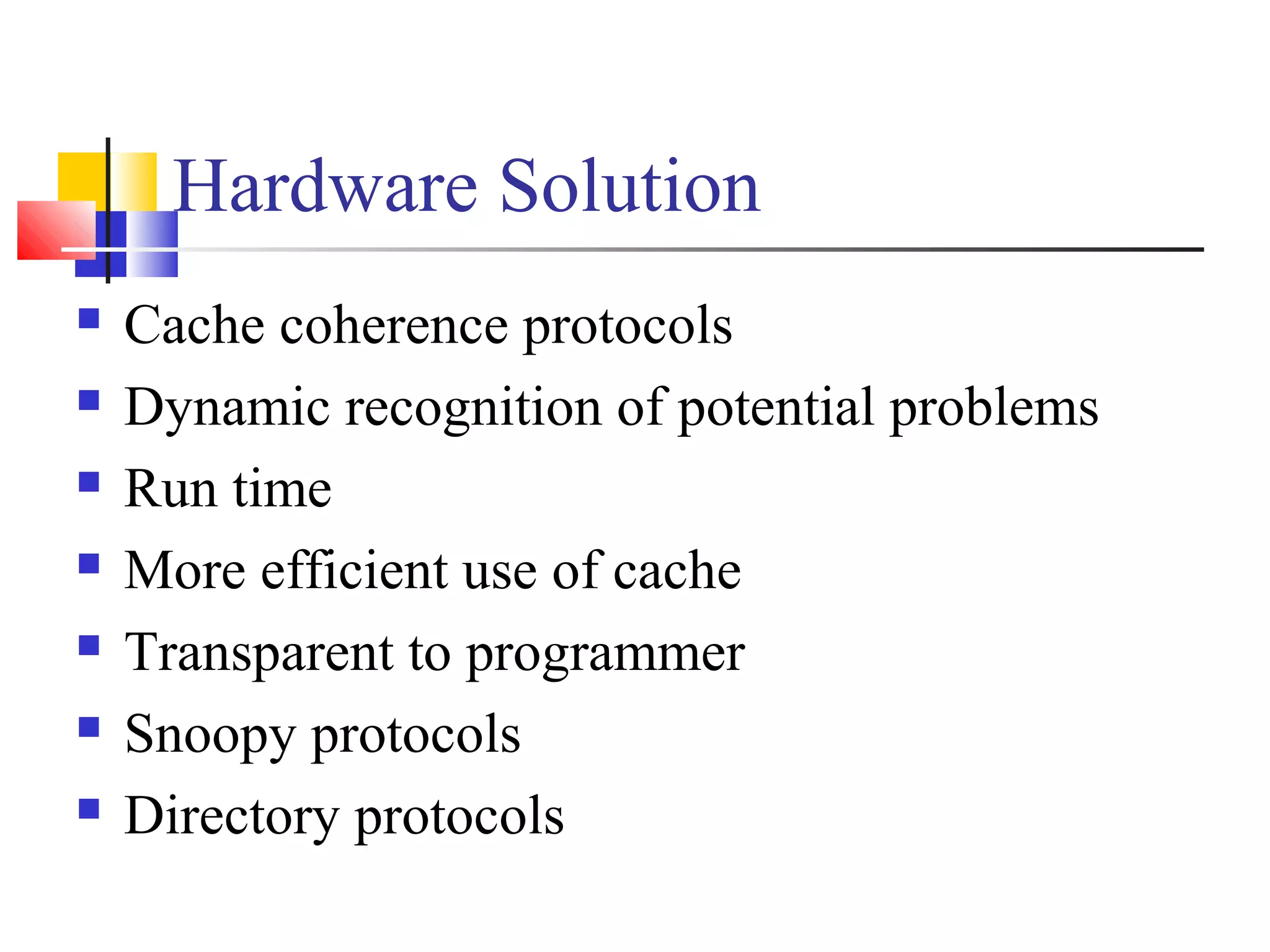 Hardware Solution
 Cache coherence protocols
 Dynamic recognition of potential problems
 Run time
 More efficient use of cache
 Transparent to programmer
 Snoopy protocols
 Directory protocols
 