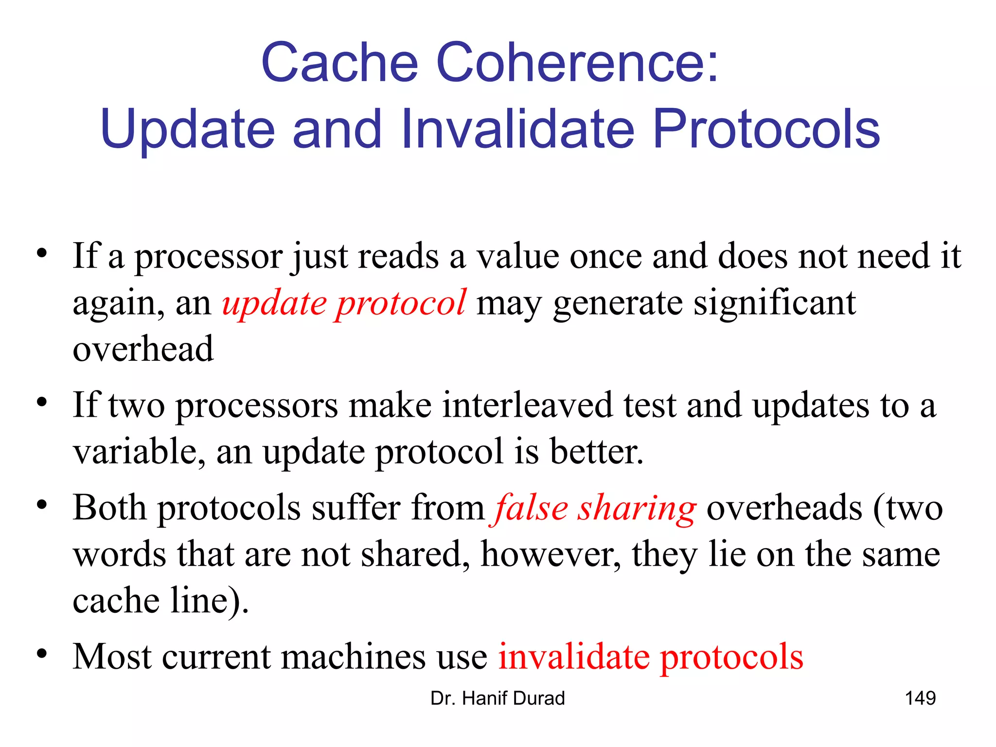 Dr. Hanif Durad 149
Cache Coherence:
Update and Invalidate Protocols
• If a processor just reads a value once and does not need it
again, an update protocol may generate significant
overhead
• If two processors make interleaved test and updates to a
variable, an update protocol is better.
• Both protocols suffer from false sharing overheads (two
words that are not shared, however, they lie on the same
cache line).
• Most current machines use invalidate protocols
 