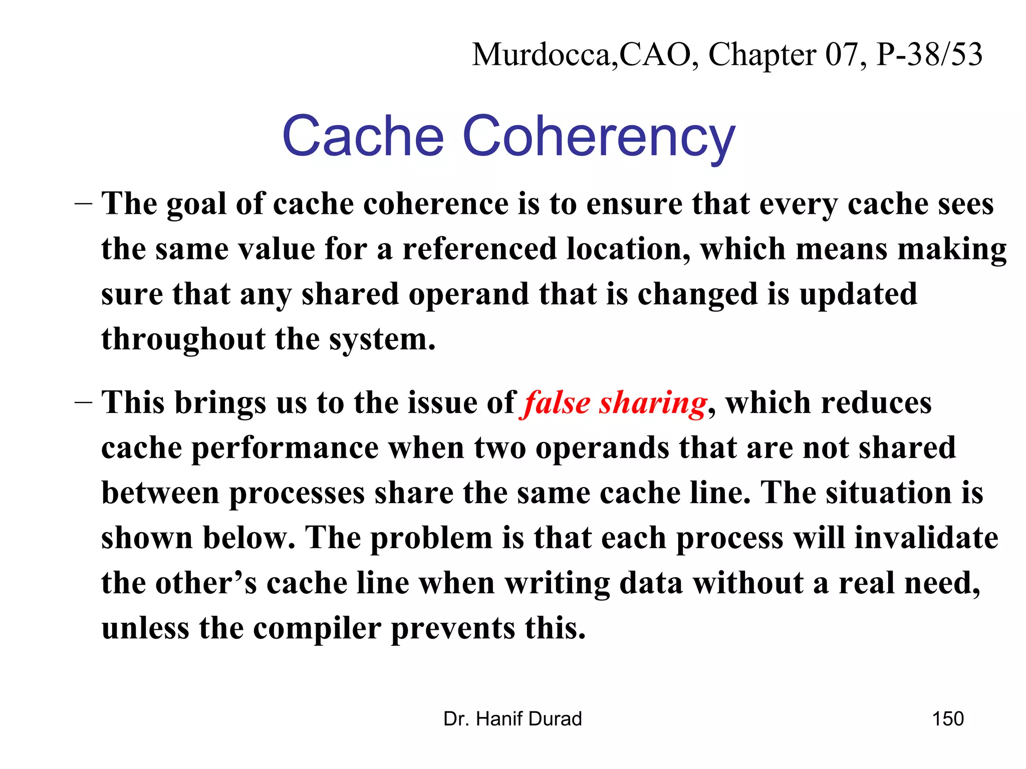 Dr. Hanif Durad 150
Cache Coherency
– The goal of cache coherence is to ensure that every cache sees
the same value for a referenced location, which means making
sure that any shared operand that is changed is updated
throughout the system.
– This brings us to the issue of false sharing, which reduces
cache performance when two operands that are not shared
between processes share the same cache line. The situation is
shown below. The problem is that each process will invalidate
the other’s cache line when writing data without a real need,
unless the compiler prevents this.
Murdocca,CAO, Chapter 07, P-38/53
 