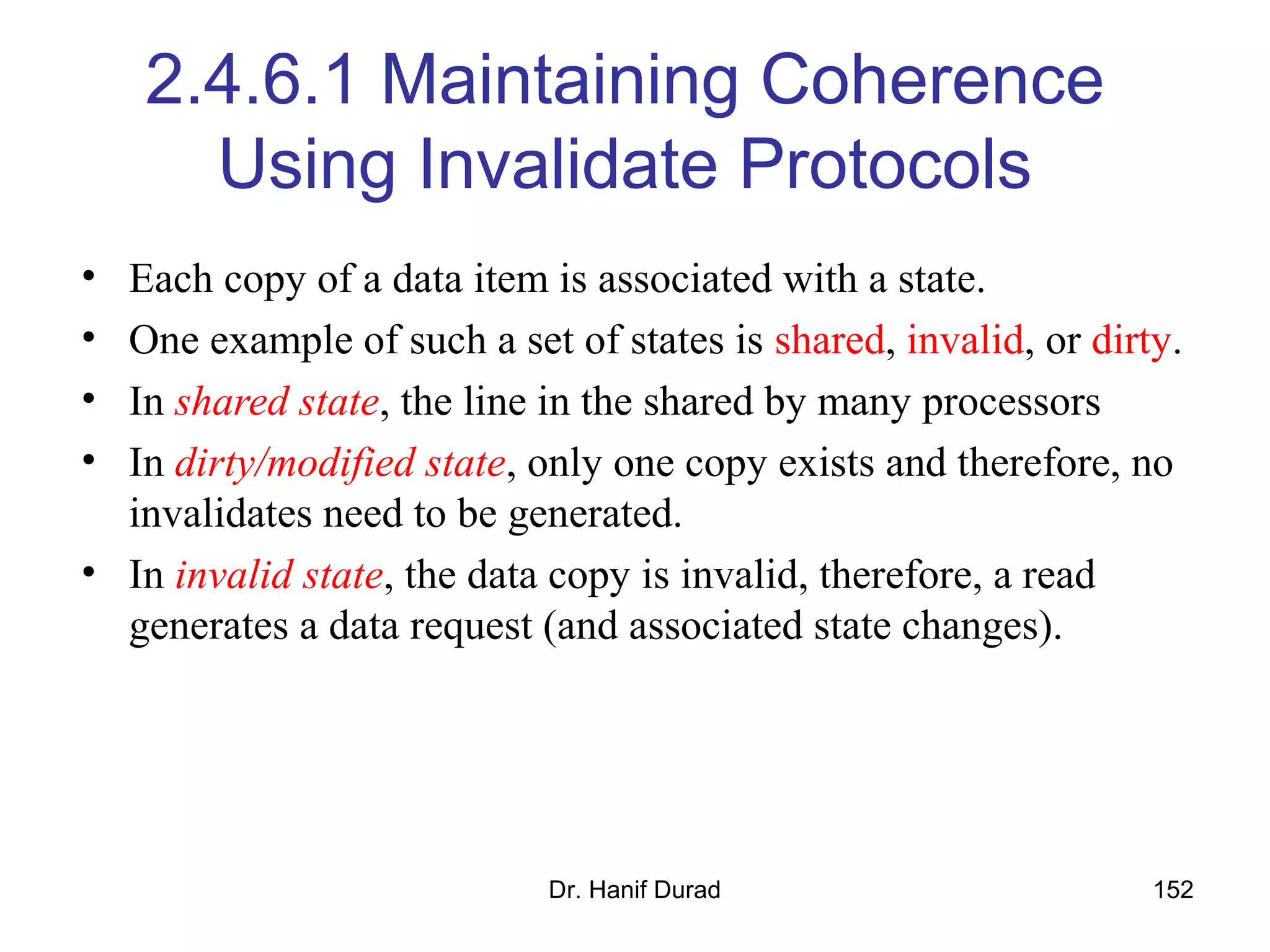 Dr. Hanif Durad 152
2.4.6.1 Maintaining Coherence
Using Invalidate Protocols
• Each copy of a data item is associated with a state.
• One example of such a set of states is shared, invalid, or dirty.
• In shared state, the line in the shared by many processors
• In dirty/modified state, only one copy exists and therefore, no
invalidates need to be generated.
• In invalid state, the data copy is invalid, therefore, a read
generates a data request (and associated state changes).
 