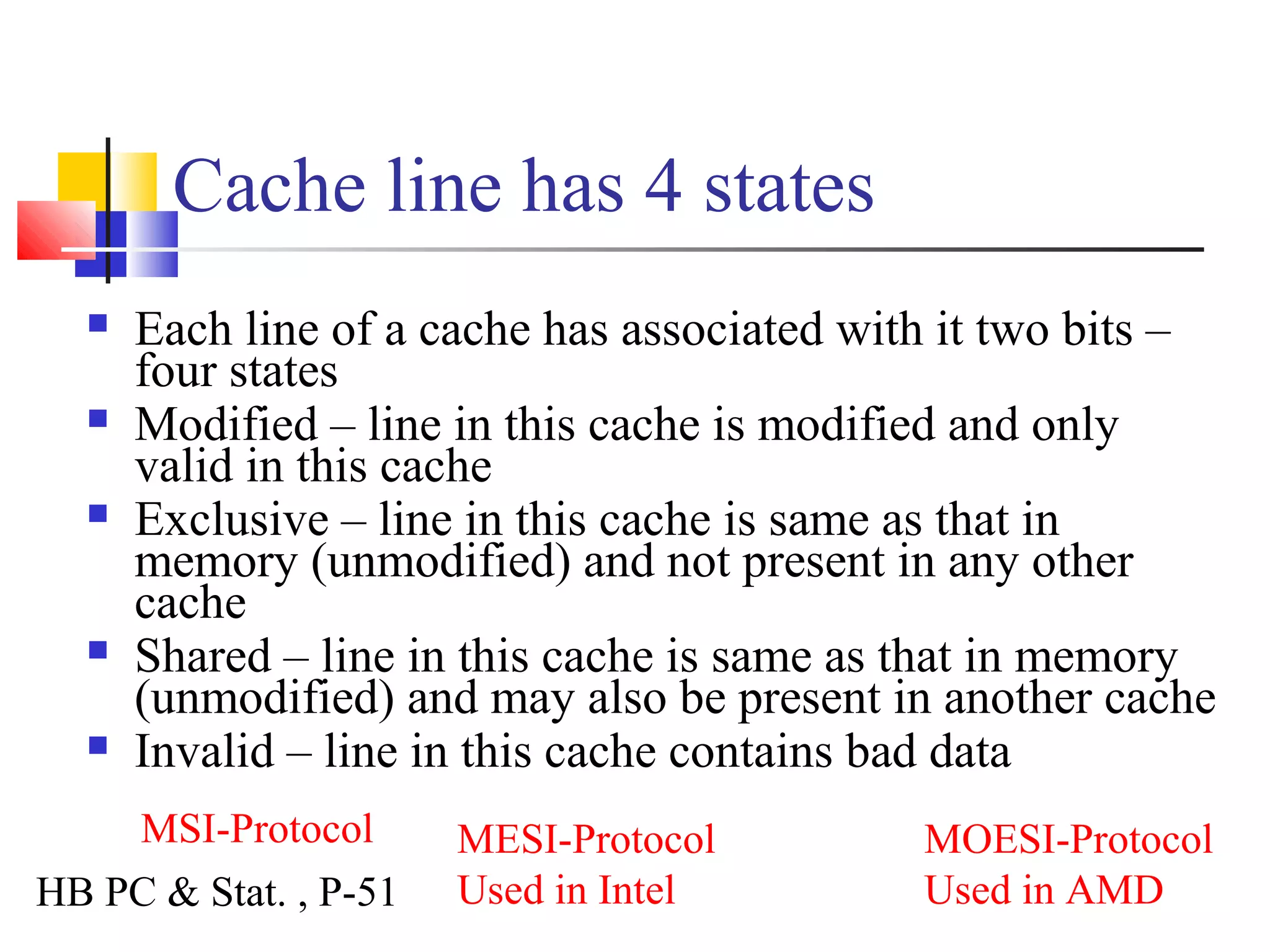 Cache line has 4 states
 Each line of a cache has associated with it two bits –
four states
 Modified – line in this cache is modified and only
valid in this cache
 Exclusive – line in this cache is same as that in
memory (unmodified) and not present in any other
cache
 Shared – line in this cache is same as that in memory
(unmodified) and may also be present in another cache
 Invalid – line in this cache contains bad data
MESI-Protocol
Used in Intel
MSI-Protocol MOESI-Protocol
Used in AMDHB PC & Stat. , P-51
 