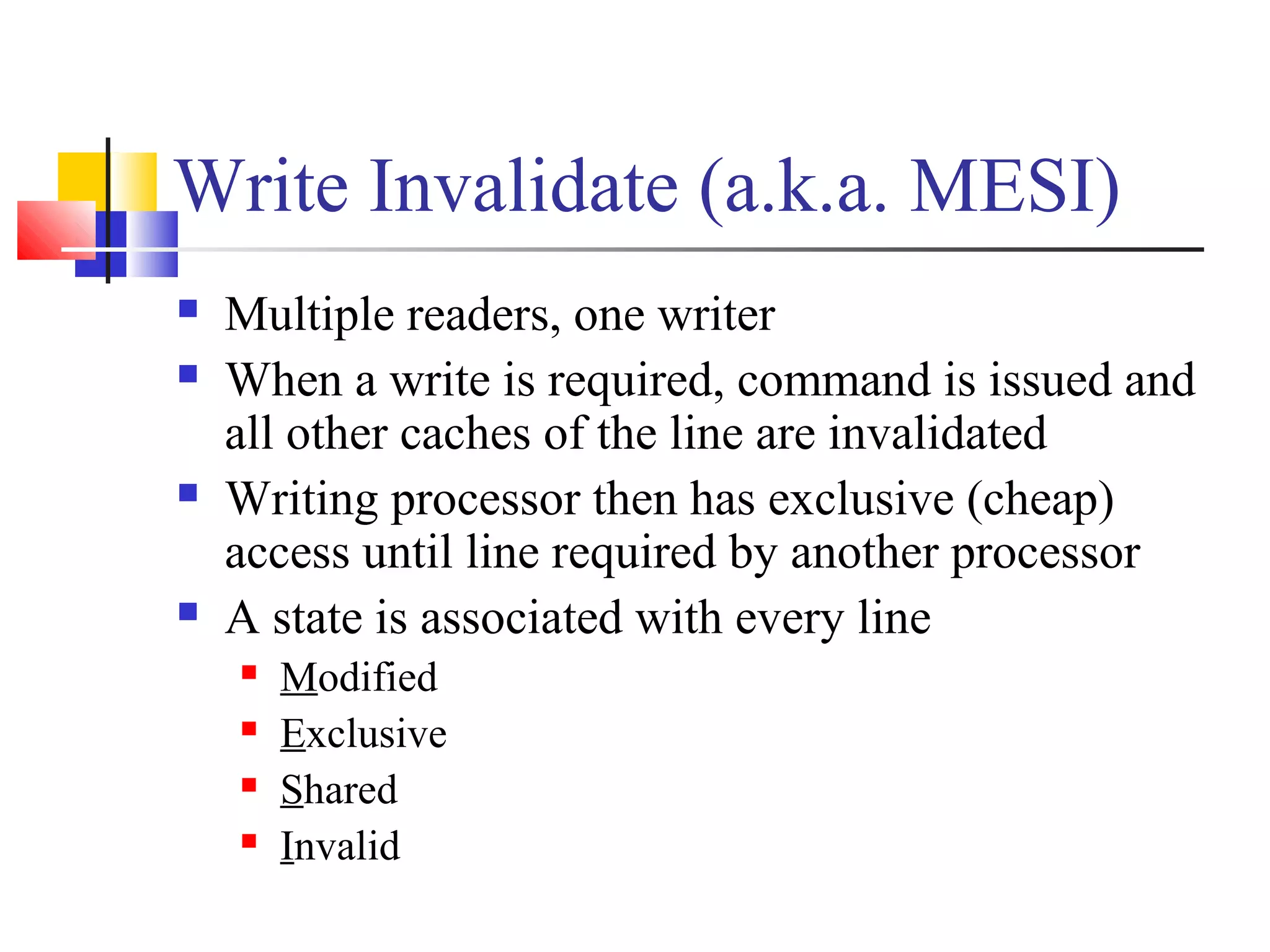 Write Invalidate (a.k.a. MESI)
 Multiple readers, one writer
 When a write is required, command is issued and
all other caches of the line are invalidated
 Writing processor then has exclusive (cheap)
access until line required by another processor
 A state is associated with every line
 Modified
 Exclusive
 Shared
 Invalid
 