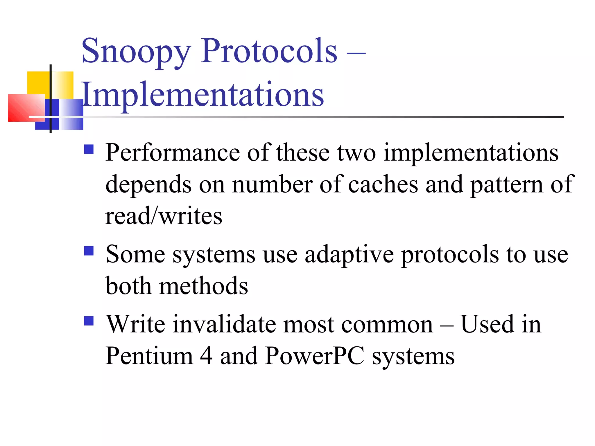 Snoopy Protocols –
Implementations
 Performance of these two implementations
depends on number of caches and pattern of
read/writes
 Some systems use adaptive protocols to use
both methods
 Write invalidate most common – Used in
Pentium 4 and PowerPC systems
 