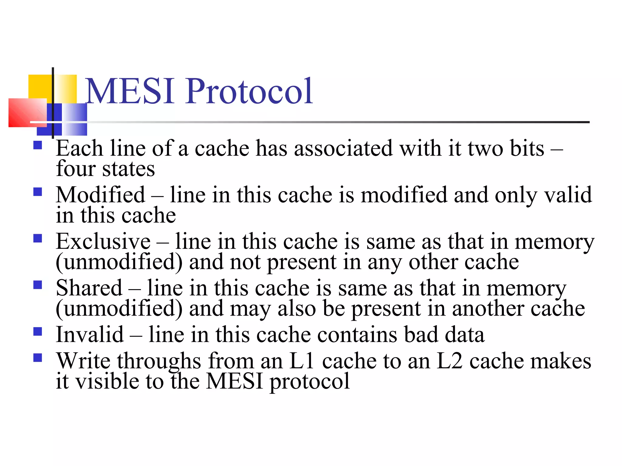 MESI Protocol
 Each line of a cache has associated with it two bits –
four states
 Modified – line in this cache is modified and only valid
in this cache
 Exclusive – line in this cache is same as that in memory
(unmodified) and not present in any other cache
 Shared – line in this cache is same as that in memory
(unmodified) and may also be present in another cache
 Invalid – line in this cache contains bad data
 Write throughs from an L1 cache to an L2 cache makes
it visible to the MESI protocol
 
