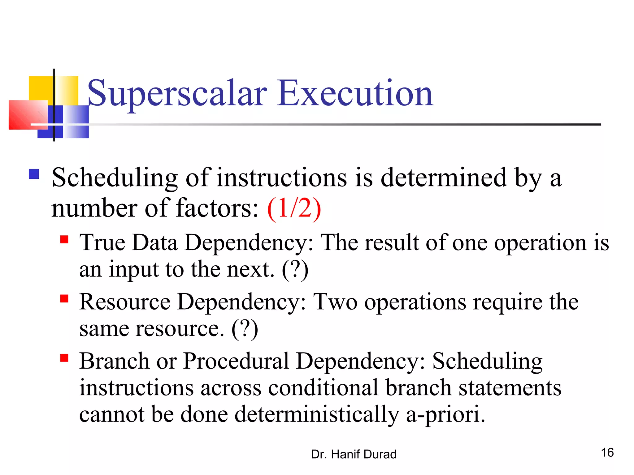 Dr. Hanif Durad 16
Superscalar Execution
 Scheduling of instructions is determined by a
number of factors: (1/2)
 True Data Dependency: The result of one operation is
an input to the next. (?)
 Resource Dependency: Two operations require the
same resource. (?)
 Branch or Procedural Dependency: Scheduling
instructions across conditional branch statements
cannot be done deterministically a-priori.
 