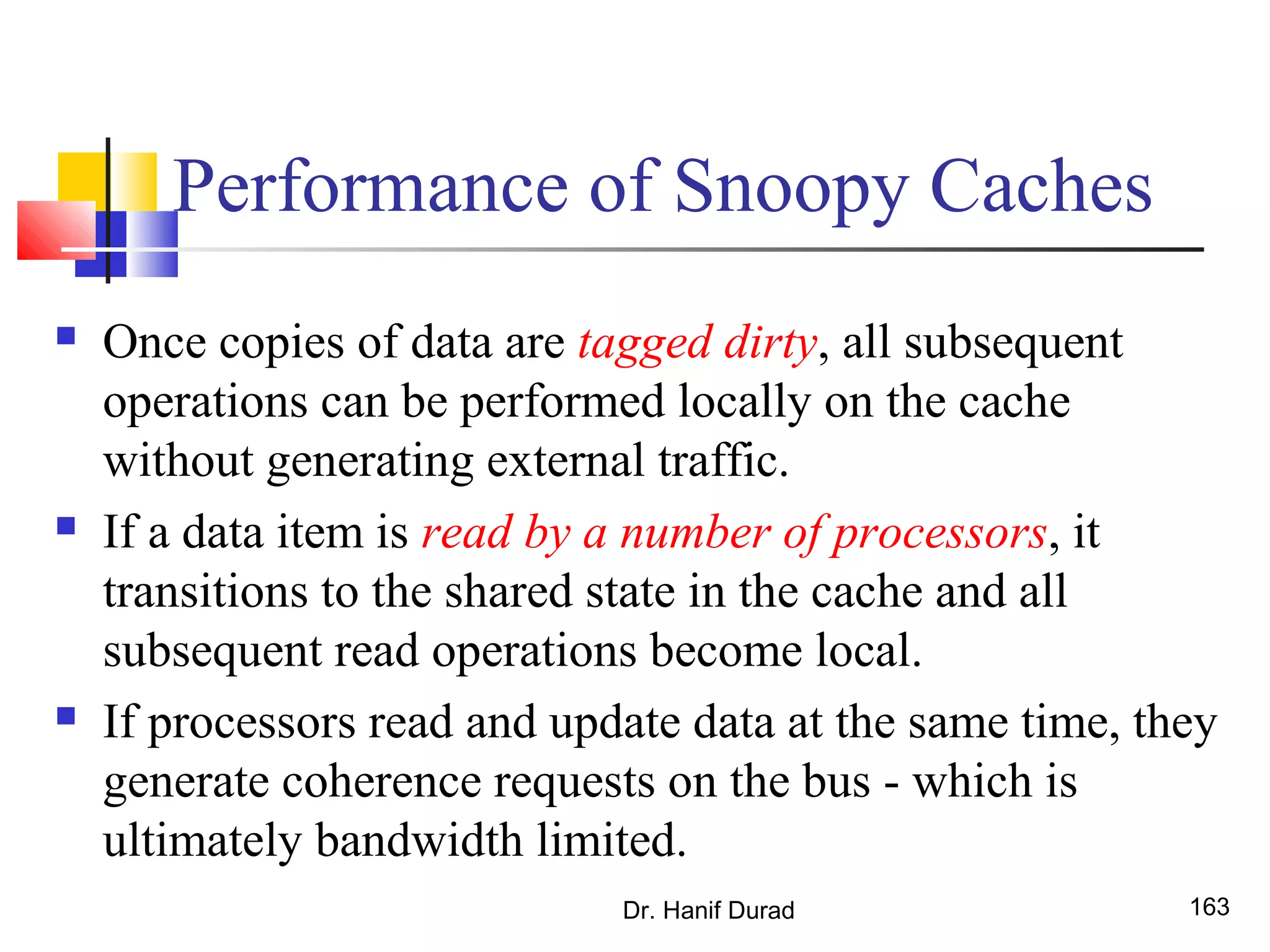 Performance of Snoopy Caches
 Once copies of data are tagged dirty, all subsequent
operations can be performed locally on the cache
without generating external traffic.
 If a data item is read by a number of processors, it
transitions to the shared state in the cache and all
subsequent read operations become local.
 If processors read and update data at the same time, they
generate coherence requests on the bus - which is
ultimately bandwidth limited.
Dr. Hanif Durad 163
 